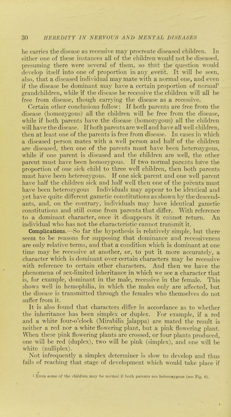 he carries the disease as recessive may procreate diseased children. In cither one of these instances all of the children would not be diseased, presuming there were several of them, so that the question would develop itself into one of proportion in any event. It will be seen, also, that a diseased individual may mate with a normal one, and even if the disease be dominant may have a certain proportion of normal1 grandchildren, while if the disease be recessive the children will all be free from disease, though carrying the disease as a recessive. Certain other conclusions follow: If both parents are free from the disease (homozygous) all the children will be free from the disease, while if both parents have the disease (homozygous) all the children will have the disease. If both parents are well and have all well children, then at least one of the parents is free from disease. In cases in which a diseased person mates with a well person and half of the children are diseased, then one of the parents must have been heterozygous, while if one parent is diseased and the children are well, the other parent must have been homozygous. If two normal parents have the proportion of one sick child to three well children, then both parents must have been heterozygous. If one sick parent and one well parent have half the children sick and half well then one of the parents must have been heterozygous Individuals may appear to be identical and yet have quite different gametic constitutions as shown by the descend- ants, and, on the contrary, individuals may have identical gametic constitutions and still come from parents that differ. With reference to a dominant character, once it disappears it cannot return. An individual who has not the characteristic cannot transmit it. Complications.—So far the hypothesis is relatively simple, but there seem to be reasons for supposing that dominance and recessiveness are only relative terms, and that a condition which is dominant at one time may be recessive at another, or, to put it more accurately, a character which is dominant over certain characters may be recessive with reference to certain other characters. And then we have the phenomena of sex-limited inheritance in which we see a character that is, for example, dominant in the male, recessive in the female. This shows well in hemophilia, in which the males only are affected, but the disease is transmitted through the females who themselves do not suffer from it. It is also found that characters differ in accordance as to whether the inheritance has been simplex or duplex. For example, if a red and a white four-o'clock (Mirabilis jalappa) are mated the result is neither a red nor a white flowering plant, but a pink flowering plant. When these pink flowering plants are crossed, or four plants produced, one will be red (duplex), two will be pink (simplex), and one will be white (nulliplex). Not infrequently a simplex determiner is slow to develop and thus fails of reaching that stage of development which would take place if 0 1 Even somo of the children may be normal if both parents arc heterozygous (sec Fig. 6).