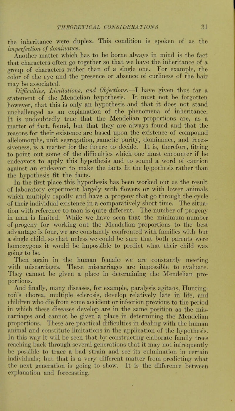the inheritance were duplex. This condition is spoken of as the imperfection of dominance. Another matter which has to be borne always in mind is the fact that characters often go together so that we have the inheritance of a group of characters rather than of a single one. For example, the color of the eye and the presence or absence of curliness of the hair may be associated. Difficulties, Limitations, and Objections.—I have given thus far a statement of the Mendelian hypothesis. It must not be forgotten however, that this is only an hypothesis and that it does not stand unchallenged as an explanation of the phenomena of inheritance. It is undoubtedly true that the Mendelian proportions are, as a matter of fact, found, but that they are always found and that the reasons for their existence are based upon the existence of compound allelomorphs, unit segregation, gametic purity, dominance, and reces- siveness, is a matter for the future to decide. It is, therefore, fitting to point out some of the difficulties which one must encounter if he endeavors to apply this hypothesis and to sound a word of caution against an endeavor to make the facts fit the hypothesis rather than the hypothesis fit the facts. In the first place this hypothesis has been worked out as the result of laboratory experiment largely with flowers or with lower animals which multiply rapidly and have a progeny that go through the cycle of their individual existence in a comparatively short time. The situa- tion with reference to man is quite different. The number of progeny in man is limited. While we have seen that the minimum number of progeny for working out the Mendelian proportions to the best advantage is four, we are constantly confronted with families with but a single child, so that unless we could be sure that both parents were homozygous it would be impossible to predict what their child was going to be. Then again in the human female we are constantly meeting with miscarriages. These miscarriages are impossible to evaluate. They cannot be given a place in determining the Mendelian pro- portions. And finally, many diseases, for example, paralysis agitans, Hunting- ton's chorea, multiple sclerosis, develop relatively late in life, and children who die from some accident or infection previous to the period in which these diseases develop are in the same position as the mis- carriages and cannot be given a place in determining the Mendelian proportions. These are practical difficulties in dealing with the human animal and constitute limitations in the application of the hypothesis. In this way it will be seen that by constructing elaborate family trees reaching back through several generations that it may not infrequently he possible to trace a bad strain and see its culmination in certain individuals; but that is a very different matter from predicting what the next generation is going to show. It is the difference between explanation and forecasting.