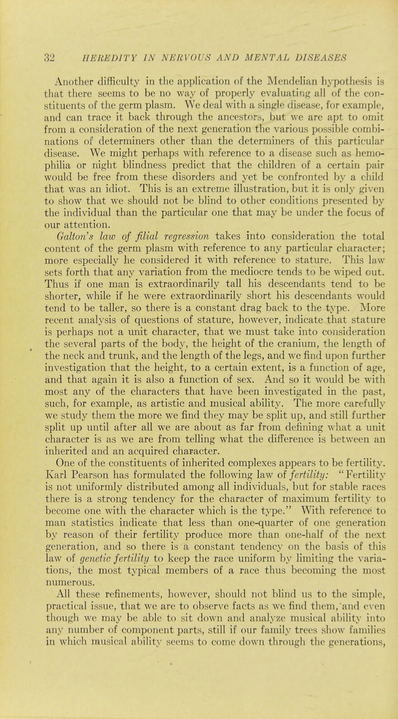 Another difficulty in the application of the Mendelian hypothesis is that there seems to be no way of properly evaluating all of the con- stituents of the germ plasm. We deal with a single disease, for example, and can trace it back through the ancestor^, but we are apt to omit from a consideration of the next generation the various possible combi- nations of determiners other than the determiners of this particular disease. We might perhaps with reference to a disease such as hemo- philia or night blindness predict that the children of a certain pair would be free from these disorders and yet be confronted by a child that was an idiot. This is an extreme illustration, but it is only given to show that we should not be blind to other conditions presented by the individual than the particular one that may be under the focus of our attention. Galton's law of filial regression takes into consideration the total content of the germ plasm with reference to any particular character; more especially he considered it with reference to stature. This law sets forth that any variation from the mediocre tends to be wiped out. Thus if one man is extraordinarily tall his descendants tend to be shorter, while if he were extraordinarily short his descendants would tend to be taller, so there is a constant drag back to the type. More recent analysis of questions of stature, however, indicate that stature is perhaps not a unit character, that we must take into consideration the several parts of the body, the height of the cranium, the length of the neck and trunk, and the length of the legs, and we find upon further investigation that the height, to a certain extent, is a function of age, and that again it is also a function of sex. And so it would be with most any of the characters that have been investigated in the past, such, for example, as artistic and musical ability. The more carefully we study them the more we find they may be split up, and still further split up until after all we are about as far from defining what a unit character is as we are from telling what the difference is between an inherited and an acquired character. One of the constituents of inherited complexes appears to be fertility. Karl Pearson has formulated the following law of fertility: Fertility is not uniformly distributed among all individuals, but for stable races there is a strong tendency for the character of maximum fertility to become one with the character which is the type. With reference to man statistics indicate that less than one-quarter of one generation by reason of their fertility produce more than one-half of the next generation, and so there is a constant tendency on the basis of this law of genetic fertility to keep the race uniform by limiting the varia- tions, the most typical members of a race thus becoming the most numerous. All these refinements, however, should not blind us to the simple, practical issue, that we are to observe facts as we find them, and even though we may be able Id sit down and analyze1 musical ability into any number of component parts, still if our family trees show families in which musical ability seems to come down through the generations,