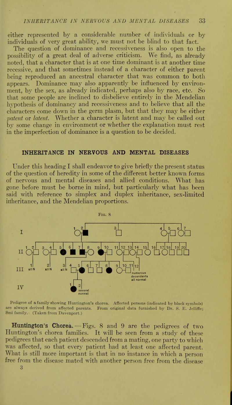 cither represented by a considerable number of individuals or by individuals of very great ability, we must not be blind to that fact. The question of dominance and recessiveness is also open to the possibility of a great deal of adverse criticism. We find, as already noted, that a character that is at one time dominant is at another time recessive, and that sometimes instead of a character of either parent being reproduced an ancestral character that was common to both appears. Dominance may also apparently be influenced by environ- ment, by the sex, as already indicated, perhaps also by race, etc. So that some people are inclined to disbelieve entirely in the Mendelian hypothesis of dominaney and recessiveness and to believe that all the characters come down in the germ plasm, but that they may be either patent or latent. Whether a character is latent and may be called out by some change in environment or whether the explanation must rest in the imperfection of dominance is a question to be decided. INHERITANCE IN NERVOUS AND MENTAL DISEASES Under this heading I shall endeavor to give briefly the present status of the question of heredity in some of the different better known forms of nervous and mental diseases and allied conditions. What has gone before must be borne in mind, but particularly what has been said with reference to simplex and duplex inheritance, sex-limited inheritance, and the Mendelian proportions. Fig. 8 1 2 3_ 4 bi n OP OP j 1 Tlfc 'opo^o'fiS HI all N all N all N IV 4 s\ 6A 7\ 8l 9I 10 11 12 —' ^aV '—' ' ^0 ^—' '—' numerous several decendants all normal Pedigree of a family showing Huntington's chorea. Affected persons (indicated by black symbols) are always derived from affected parents. From original data furnished by Dr. S. E. Jelliffe; Smi family. (Taken from Davenport.) Huntington's Chorea. — Figs. 8 and 9 are the pedigrees of two Huntington's chorea families. It will be seen from a study of these pedigrees that each patient descended from a mating, one party to which was affected, so that every patient had at least one affected parent. What is still more important is that in no instance in which a person free from the disease mated with another person free from the disease 3