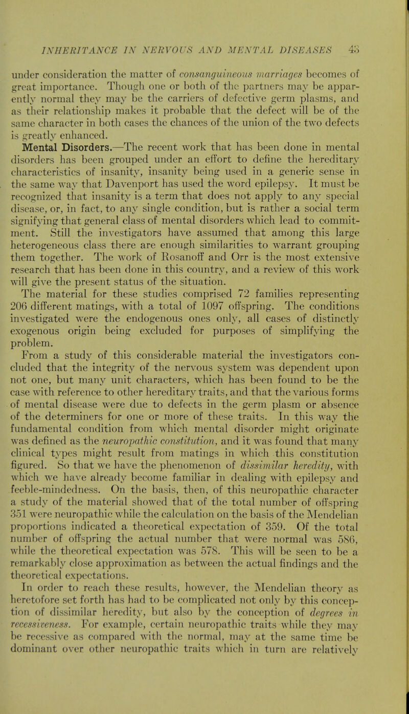 under consideration the matter of consanguineous marriages becomes of great importance. Though one or both of the partners may be appar- ently normal they may be the carriers of defective germ plasms, and as their relationship makes it probable that the defect will be of the same character in both cases the chances of the union of the two defects is greatly enhanced. Mental Disorders.—The recent work that has been done in mental disorders has been grouped under an effort to define the hereditary characteristics of insanity, insanity being used in a generic sense in the same way that Davenport has used the word epilepsy. It must be recognized that insanity is a term that does not apply to any special disease, or, in fact, to any single condition, but is rather a social term signifying that general class of mental disorders which lead to commit- ment. Still the investigators have assumed that among this large heterogeneous class there are enough similarities to warrant grouping them together. The work of Rosanoff and Orr is the most extensive research that has been done in this country, and a review of this work will give the present status of the situation. The material for these studies comprised 72 families representing 206 different matings, with a total of 1097 offspring. The conditions investigated were the endogenous ones only, all cases of distinctly exogenous origin being excluded for purposes of simplifying the problem. From a study of this considerable material the investigators con- cluded that the integrity of the nervous system was dependent upon not one, but many unit characters, which has been found to be the case with reference to other hereditary traits, and that the various forms of mental disease were due to defects in the germ plasm or absence of the determiners for one or more of these traits. In this way the fundamental condition from which mental disorder might originate was defined as the neuropathic constitution, and it was found that many clinical types might result from matings in which this constitution figured. So that we have the phenomenon of dissimilar heredity, with which we have already become familiar in dealing with epilepsy and feeble-mindedness. On the basis, then, of this neuropathic character a study of the material showed that of the total number of offspring 351 were neuropathic while the calculation on the basis of the Mendelian proportions indicated a theoretical expectation of 359. Of the total number of offspring the actual number that were normal was 586, w hile the theoretical expectation was 578. This will be seen to be a remarkably close approximation as between the actual findings and the theoretical expectations. In order to reach these results, however, the Mendelian theory as heretofore set forth has had to be complicated not only by this concep- tion of dissimilar heredity, but also by the conception of degrees in recessiveness. For example, certain neuropathic traits while they may be recessive as compared with the normal, may at the same time be dominant over other neuropathic traits which in turn are relatively