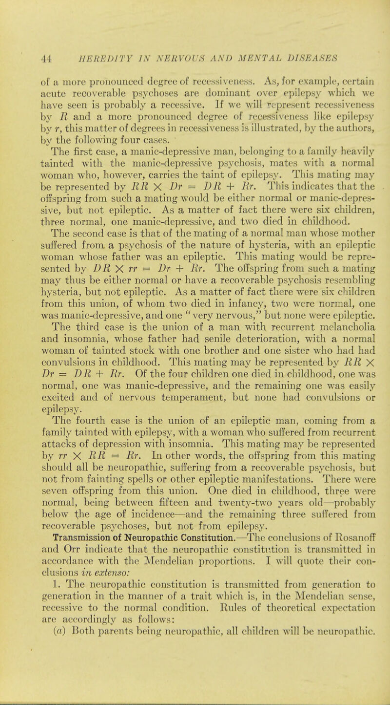 of a more pronounced degree of reeessiveness. As, for example, certain acute recoverable psychoses are dominant over epilepsy which we have seen is probably a recessive. If we will represent reeessiveness by R and a more pronounced degree of reeessiveness like epilepsy by r, this matter of degrees in reeessiveness is illustrated, by the authors, by the following four cases. The first case, a manic-depressive man, belonging to a family heavily tainted with the manic-depressive psychosis, mates with a normal woman who, however, carries the taint of epilepsy. This mating may be represented by RR X Dr = DR + Rr. This indicates that the offspring from such a mating would be either normal or manic-depres- sive, but not epileptic. As a matter of fact there were six children, three normal, one manic-depressive, and two died in childhood. The second case is that of the mating of a normal man whose mother suffered from a psychosis of the nature of hysteria, with an epileptic woman whose father was an epileptic. This mating would be repre- sented by DR X rr = Dr + Rr. The offspring from such a mating may thus be either normal or have a recoverable psychosis resembling hysteria, but not epileptic. As a matter of fact there were six children from this union, of whom two died in infancy, two were normal, one was manic-depressive, and one very nervous, but none were epileptic. The third case is the union of a man with recurrent melancholia and insomnia, whose father had senile deterioration, with a normal woman of tainted stock with one brother and one sister who had had convulsions in childhood. This mating may be represented by RR X Dr = DR + Rr. Of the four children one died in childhood, one was normal, one was manic-depressive, and the remaining one was easily excited and of nervous temperament, but none had convulsions or epilepsy. The fourth case is the union of an epileptic man, coming from a family tainted with epilepsy, with a woman who suffered from recurrent attacks of depression with insomnia. This mating may be represented by rr X RR = Rr. In other words, the offspring from this mating should all be neuropathic, suffering from a recoverable psychosis, but not from fainting spells or other epileptic manifestations. There were seven offspring from this union. One died in childhood, three were normal, being between fifteen and twenty-two years old—probably below the age of incidence—and the remaining three suffered from recoverable psychoses, but not from epilepsy. Transmission of Neuropathic Constitution.—The conclusions of RosanofT and Orr indicate that the neuropathic constitution is transmitted in accordance with the Mendelian proportions. I will quote their con- clusions in extenso: 1. The neuropathic constitution is transmitted from generation to generation in the maimer of a trait which is, in the Mendelian sense, recessive to the normal condition. Rules of theoretical expectation are accordingly as follows: (a) Both parents being neuropathic, all children will be neuropathic.