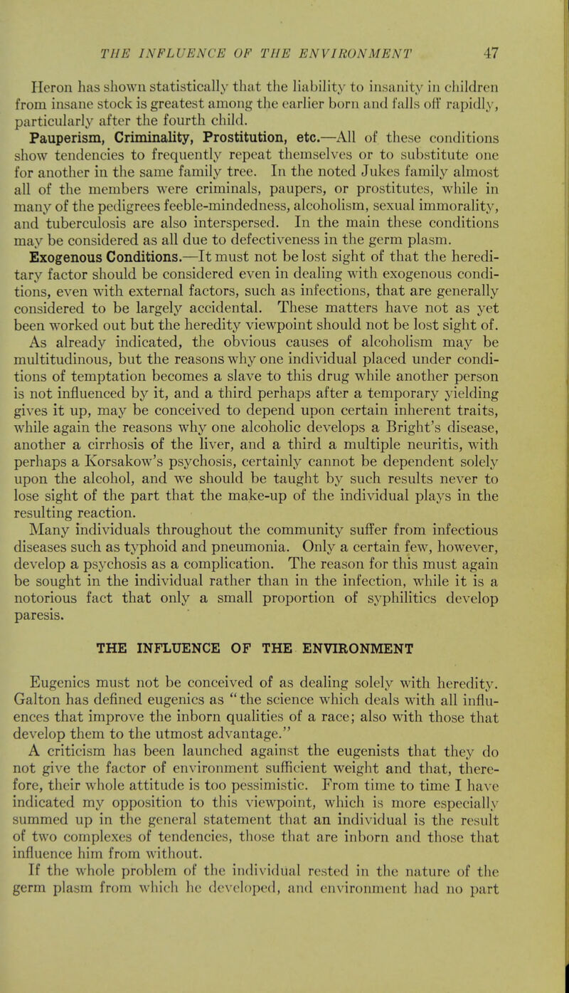 Heron has shown statistically that the liability to insanity in children from insane stock is greatest among the earlier born and falls off rapidly, particularly after the fourth child. Pauperism, Criminality, Prostitution, etc.—All of these conditions show tendencies to frequently repeat themselves or to substitute one for another in the same family tree. In the noted Jukes family almost all of the members were criminals, paupers, or prostitutes, while in many of the pedigrees feeble-mindedness, alcoholism, sexual immorality, and tuberculosis are also interspersed. In the main these conditions may be considered as all due to defectiveness in the germ plasm. Exogenous Conditions.—It must not be lost sight of that the heredi- tary factor should be considered even in dealing with exogenous condi- tions, even with external factors, such as infections, that are generally considered to be largely accidental. These matters have not as yet been worked out but the heredity viewpoint should not be lost sight of. As already indicated, the obvious causes of alcoholism may be multitudinous, but the reasons why one individual placed under condi- tions of temptation becomes a slave to this drug while another person is not influenced by it, and a third perhaps after a temporary yielding gives it up, may be conceived to depend upon certain inherent traits, while again the reasons why one alcoholic develops a Bright's disease, another a cirrhosis of the liver, and a third a multiple neuritis, with perhaps a Korsakow's psychosis, certainly cannot be dependent solely upon the alcohol, and wre should be taught by such results never to lose sight of the part that the make-up of the individual plays in the resulting reaction. Many individuals throughout the community suffer from infectious diseases such as typhoid and pneumonia. Only a certain few, however, develop a psychosis as a complication. The reason for this must again be sought in the individual rather than in the infection, while it is a notorious fact that only a small proportion of syphilitics develop paresis. THE INFLUENCE OF THE ENVIRONMENT Eugenics must not be conceived of as dealing solely with heredity. Galton has defined eugenics as  the science which deals with all influ- ences that improve the inborn qualities of a race; also with those that develop them to the utmost advantage. A criticism has been launched against the eugenists that they do not give the factor of environment sufficient weight and that, there- fore, their whole attitude is too pessimistic. From time to time I have indicated my opposition to this viewpoint, which is more especially summed up in the general statement that an individual is the result of two complexes of tendencies, those that are inborn and those that influence him from without. If the whole problem of the individual rested in the nature of the germ plasm from which he developed, and environment had no part