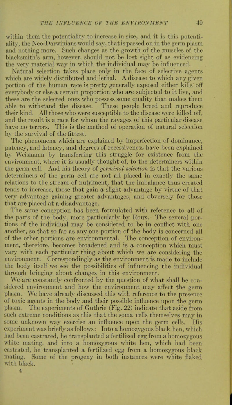 within them the potentiality to increase in size, and it is this potenti- ality, the Neo-Darwinians would say, that is passed on in the germ plasm and nothing more. Such changes as the growth of the muscles of the blacksmith's arm, however, should not be lost sight of as evidencing the very material way in which the individual may be influenced. Natural selection takes place only in the face of selective agents which arc widely distributed and lethal. A disease to which any given portion of the human race is pretty generally exposed either kills off everybody or else a certain proportion who are subjected to it live, and these are the selected ones who possess some quality that makes them able to withstand the disease. These people breed and reproduce their kind. All those who were susceptible to the disease were killed off, and the result is a race for whom the ravages of this particular disease have no terrors. This is the method of operation of natural selection by the survival of the fittest. The phenomena which are explained by imperfection of dominance, patency, and latency, and degrees of recessiveness have been explained by Weismann by transferring this struggle for existence from the environment, where it is usually thought of, to the determiners within the germ cell. And his theory of germinal selection is that the various determiners of the germ cell are not all placed in exactly the same relations to the stream of nutriment, that the imbalance thus created tends to increase, those that gain a slight advantage by virtue of that very advantage gaining greater advantages, and obversely for those that are placed at a disadvantage. The same conception has been formulated with reference to all of the parts of the body, more particularly by Roux. The several por- tions of the individual may be considered to be in conflict with one another, so that so far as any one portion of the body is concerned all of the other portions are environmental. The conception of environ- ment, therefore, becomes broadened and is a conception which must vary with each particular thing about which we are considering the environment. Correspondingly as the environment is made to include the body itself we see the possibilities of influencing the individual through bringing about changes in this environment. We are constantly confronted by the question of what shall be con- sidered environment and how the environment may affect the germ plasm. We have already discussed this with reference to the presence of toxic agents in the body and their possible influence upon the germ plasm. The experiments of Guthrie (Fig. 22) indicate that aside from such extreme conditions as this that the soma cells themselves may in some unknown way exercise an influence upon the germ cells. His experiment was briefly as follows: Into a homozygous black hen, which had been castrated, he transplanted a fertilized egg from a homozygous white mating, and into a homozygous white hen, which had been castrated, he transplanted a fertilized egg from a homozygous black mating. Some of the progeny in both instances were white flaked with black.
