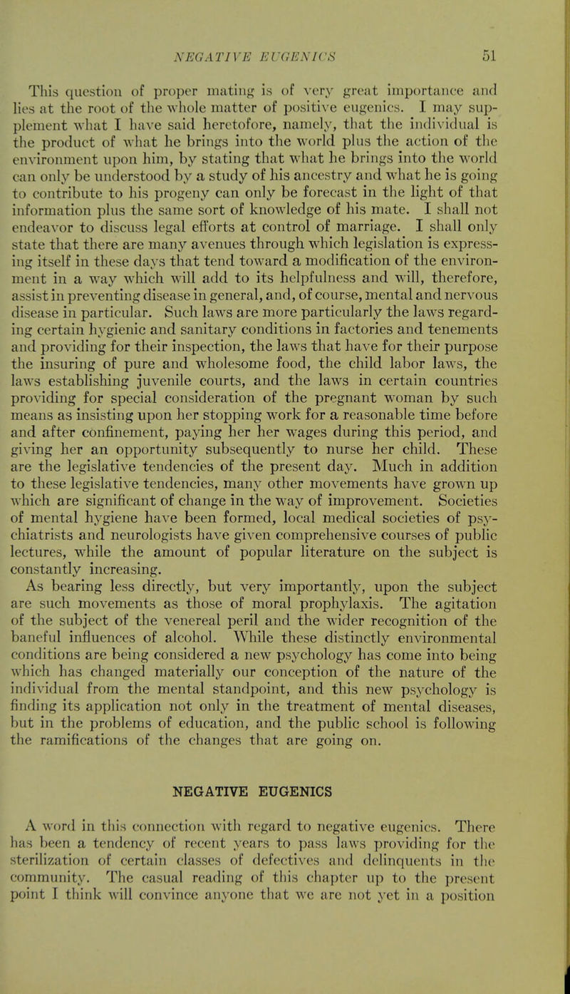 This question of proper mating is of very great importance and lies at the root of the whole matter of positive eugenics. I may sup- plement what I have said heretofore, namely, that the individual is the product of what he brings into the world plus the action of the environment upon him, by stating that what he brings into the world can only be understood by a study of his ancestry and what he is going to contribute to his progeny can only be forecast in the light of that information plus the same sort of knowledge of his mate. I shall not endeavor to discuss legal efforts at control of marriage. I shall only state that there are many avenues through which legislation is express- ing itself in these days that tend toward a modification of the environ- ment in a way which will add to its helpfulness and will, therefore, assist in preventing disease in general, and, of course, mental and nervous disease in particular. Such laws are more particularly the laws regard- ing certain hygienic and sanitary conditions in factories and tenements and providing for their inspection, the laws that have for their purpose the insuring of pure and wholesome food, the child labor laws, the laws establishing juvenile courts, and the laws in certain countries providing for special consideration of the pregnant woman by such means as insisting upon her stopping work for a reasonable time before and after confinement, paying her her wages during this period, and giving her an opportunity subsequently to nurse her child. These are the legislative tendencies of the present day. Much in addition to these legislative tendencies, many other movements have grown up which are significant of change in the way of improvement. Societies of mental hygiene have been formed, local medical societies of psy- chiatrists and neurologists have given comprehensive courses of public lectures, while the amount of popular literature on the subject is constantly increasing. As bearing less directly, but very importantly, upon the subject are such movements as those of moral prophylaxis. The agitation of the subject of the venereal peril and the wider recognition of the baneful influences of alcohol. While these distinctly environmental conditions are being considered a new psychology has come into being which has changed materially our conception of the nature of the individual from the mental standpoint, and this new psychology is finding its application not only in the treatment of mental diseases, but in the problems of education, and the public school is following the ramifications of the changes that are going on. NEGATIVE EUGENICS A word in this connection with regard to negative eugenics. There has been a tendency of recent years to pass laws providing for the sterilization of certain classes of defectives and delinquents in the community. The <;isual reading of this chapter up to the present point I think will convince anyone that we are not yet in a position