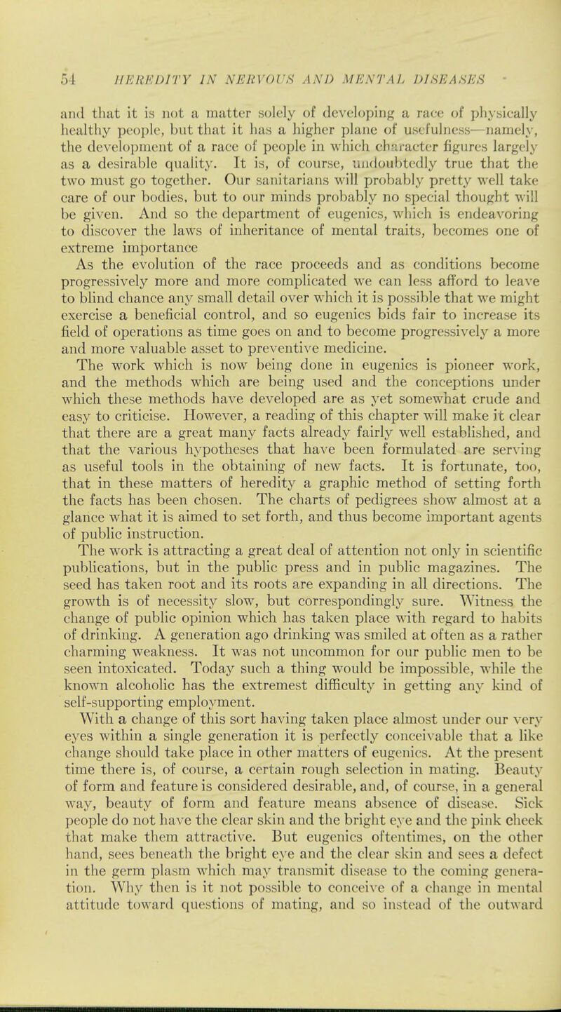 and that it is not a matter solely of developing a race of physically healthy people, but that it has a higher plane of usefulness—namely, the development of a race of people in which character figures largely as a desirable quality. It is, of course, undoubtedly true that the two must go together. Our sanitarians will probably pretty well take care of our bodies, but to our minds probably no special thought will be given. And so the department of eugenics, which is endeavoring to discover the laws of inheritance of mental traits, becomes one of extreme importance As the evolution of the race proceeds and as conditions become progressively more and more complicated we can less afford to leave to blind chance any small detail over which it is possible that we might exercise a beneficial control, and so eugenics bids fair to increase its field of operations as time goes on and to become progressively a more and more valuable asset to preventive medicine. The work which is now being done in eugenics is pioneer work, and the methods which are being used and the conceptions under which these methods have developed are as yet somewhat crude and easy to criticise. However, a reading of this chapter will make it clear that there are a great many facts already fairly well established, and that the various hypotheses that have been formulated are serving as useful tools in the obtaining of new facts. It is fortunate, too, that in these matters of heredity a graphic method of setting forth the facts has been chosen. The charts of pedigrees show almost at a glance what it is aimed to set forth, and thus become important agents of public instruction. The work is attracting a great deal of attention not only in scientific publications, but in the public press and in public magazines. The seed has taken root and its roots are expanding in all directions. The growth is of necessity slow, but correspondingly sure. Witness the change of public opinion which has taken place with regard to habits of drinking. A generation ago drinking was smiled at often as a rather charming weakness. It was not uncommon for our public men to be seen intoxicated. Today such a thing would be impossible, while the known alcoholic has the extremest difficulty in getting any kind of self-supporting employment. With a change of this sort having taken place almost under our very eyes within a single generation it is perfectly conceivable that a like change should take place in other matters of eugenics. At the present time there is, of course, a certain rough selection in mating. Beauty of form and feature is considered desirable, and, of course, in a general way, beauty of form and feature means absence of disease. Sick people do not have the clear skin and the bright eye and the pink clun k that make them attractive. But eugenics oftentimes, on the other hand, sees beneath the bright eye and the clear skin and sees a defect in the germ plasm which may transmit disease to the coining genera- tion. Why then is it not possible to conceive of a change in mental attitude toward questions of mating, and so instead of the outward