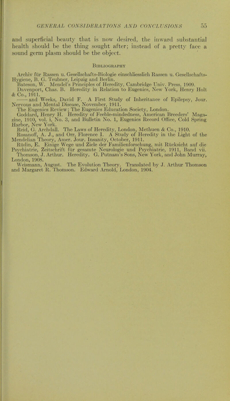 and superficial beauty that is now desired, the inward substantial health should be the thing sought after; instead of a, pretty lace a sound germ plasm should be the object. Bibliography Archiv fur Rassen u. Gesellschafts-Biologie einschliesslich Rassen u. Gesellschafts- Hygiene, B. G. Teubner, Leipzig and Berlin. Bateson, W. Mendel's Principles of Heredity, Cambridge Univ. Press, 1909. Davenport, Chas. B. Heredity in Relation to Eugenics, New York, Henry Holt & Co., 1911. and Weeks, David F. A First Study of Inheritance of Epilepsy, Jour. Nervous and Mental Disease, November, 1911. The Eugenics Review; The Eugenics Education Society, London. Goddard, Henry H. Heredity of Feeble-mindedness, American Breeders' Maga- zine, 1910, vol. i, No. 3, and Bulletin No. 1, Eugenics Record Office, Cold Spring Harbor, New York. Reid, G. Archdall. The Laws of Heredity, London, Methuen & Co., 1910. Rosanoff, A. J., and Orr, Florence I. A Study of Heredity in the Light of the Mendelian Theory, Amer. Jour. Insanity, October, 1911. Rudin, E. Einige Wege und Ziele der Familienforschung, mit Riicksicht auf die Psychiatrie, Zeitschrift fur gesamte Neurologie und Psychiatrie, 1911, Band vii. Thomson, J. Arthur. Heredity. G. Putnam's Sons, New York, and John Murray, London, 1908. Weismann, August. The Evolution Theory. Translated by J. Arthur Thomson and Margaret R. Thomson. Edward Arnold, London, 1904.