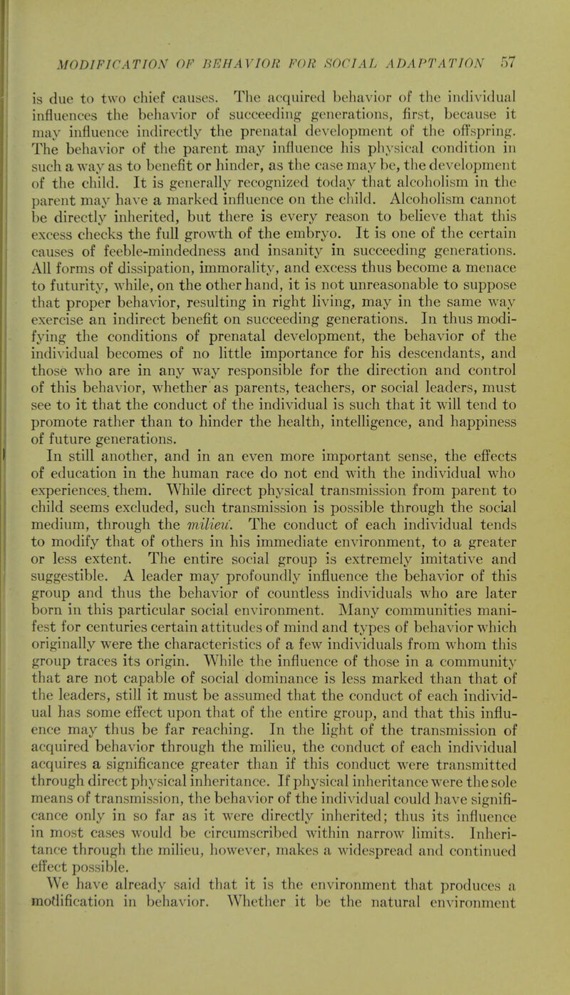 is due to two chief causes. The acquired behavior of the individual influences the behavior of succeeding generations, first, because it may influence indirectly the prenatal development of the offspring. The behavior of the parent may influence his physical condition in such a way as to benefit or hinder, as the case may be, the development of the child. It is generally recognized today that alcoholism in the parent may have a marked influence on the child. Alcoholism cannot be directly inherited, but there is every reason to believe that this excess checks the full growth of the embryo. It is one of the certain causes of feeble-mindedness and insanity in succeeding generations. All forms of dissipation, immorality, and excess thus become a menace to futurity, while, on the other hand, it is not unreasonable to suppose that proper behavior, resulting in right living, may in the same way exercise an indirect benefit on succeeding generations. In thus modi- fying the conditions of prenatal development, the behavior of the individual becomes of no little importance for his descendants, and those who are in any way responsible for the direction and control of this behavior, whether as parents, teachers, or social leaders, must see to it that the conduct of the individual is such that it will tend to promote rather than to hinder the health, intelligence, and happiness of future generations. In still another, and in an even more important sense, the effects of education in the human race do not end with the individual who experiences, them. While direct physical transmission from parent to child seems excluded, such transmission is possible through the social medium, through the milieu'. The conduct of each individual tends to modify that of others in his immediate environment, to a greater or less extent. The entire social group is extremely imitative and suggestible. A leader may profoundly influence the behavior of this group and thus the behavior of countless individuals who are later born in this particular social environment. Many communities mani- fest for centuries certain attitudes of mind and types of behavior which originally were the characteristics of a few individuals from whom this group traces its origin. While the influence of those in a community that are not capable of social dominance is less marked than that of the leaders, still it must be assumed that the conduct of each individ- ual has some effect upon that of the entire group, and that this influ- ence may thus be far reaching. In the light of the transmission of acquired behavior through the milieu, the conduct of each individual acquires a significance greater than if this conduct wrere transmitted through direct physical inheritance. If physical inheritance were the sole means of transmission, the behavior of the individual could have signifi- cance only in so far as it were directly inherited; thus its influence in most cases would be circumscribed within narrow limits. Inheri- tance through the milieu, however, makes a widespread and continued effect possible. We have already said that it is the environment that produces a modification in behavior. Whether it be the natural environment