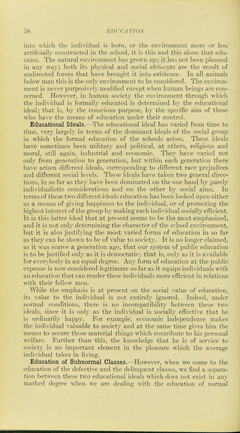 into which the individual is horn, or the environment more or less artificially constructed in the school, it is this and this alone that edu- cates. The natural environment has grown up; it has not been planned in any way; both its physical and social elements are the result of undirected forces that have brought it into existence. In all animals below man this is the only environment to be considered. The environ- ment is never purposively modified except when human beings are con- cerned. However, in human society the environment through which the individual is formally educated is determined by the educational ideal; that is, by the conscious purpose, by the specific aim of those who have the means of education under their control. Educational Ideals.—The educational ideal has varied from time to time, very largely in terms of the dominant ideals of the social group in which the formal education of the schools arises. These ideals have sometimes been military and political, at others, religious and moral, still again, industrial and economic. They have varied not only from generation to generation, but within each generation there have arisen different ideals, corresponding to different race prejudices and different social levels. These ideals have taken two general direc- tions, in so far as they have been dominated on the one hand by purely individualistic considerations and on the other by social aims. In terms of these two different ideals education has been looked upon either as a means of giving happiness to the individual, or of promoting the highest interest of the group by making each individual socially efficient. It is this latter ideal that at present seems to be the most emphasized, and it is not only determining the character of the school environment, but it is also justifying the most varied forms of education in so far as they can be shown to be of value to society. It is no longer claimed, as it was scarce a generation ago, that our system of public education is to be justified only as it is democratic; that is, only as it is available for everybody in an equal degree. Any form of education at the public expense is now considered legitimate so far as it equips individuals with an education that can render these individuals more efficient in relations with their fellow men. While the emphasis is at present on the social value of education, its value to the individual is not entirely ignored. Indeed, under normal conditions, there is no incompatibility between these two ideals, since it is only as the individual is socially effective that he is ordinarily happy. For example, economic independence makes the individual valuable to society and at the same time gives him the means to secure those material things which contribute to his personal welfare. Further than this, the knowledge that he is of service to society is an important element in the pleasure which the average individual takes in living. Education of Subnormal Classes.—However, when we come to the education of the defective and the delinquent classes, we find a separa- tion between these two educational ideals which does not exist in any marked degree when we are dealing with the education of normal