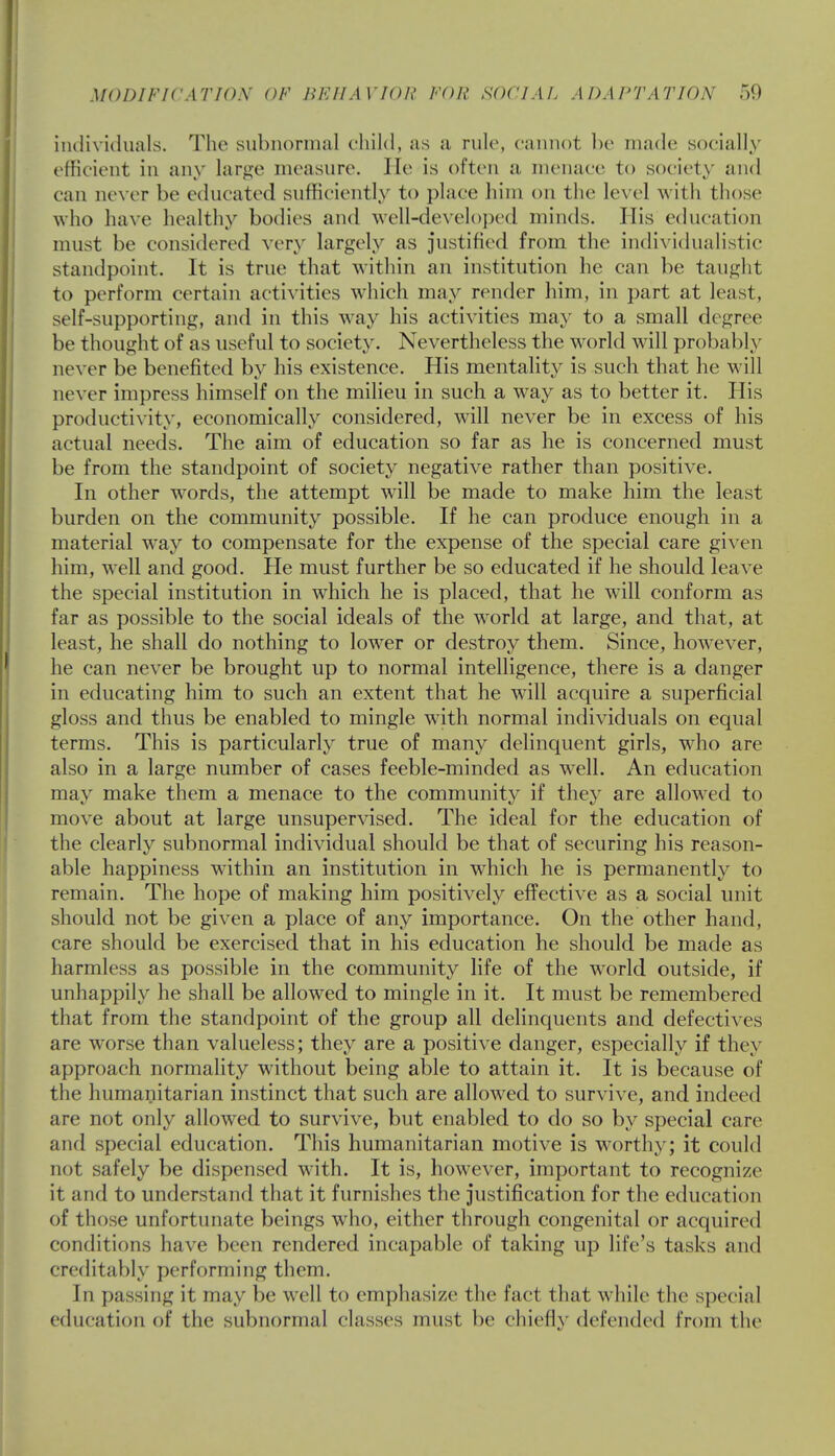 individuals. The subnormal child, as a rule, cannot be made socially efficient in any large measure. He is often a menace to society and can never be educated sufficiently to place him on the level with those who have healthy bodies and well-developed minds. His education must be considered very largely as justified from the individualistic standpoint. It is true that within an institution he can be taught to perform certain activities which may render him, in part at least, self-supporting, and in this way his activities may to a small degree be thought of as useful to society. Nevertheless the world will probably never be benefited by his existence. His mentality is such that he will never impress himself on the milieu in such a way as to better it. His productivity, economically considered, will never be in excess of his actual needs. The aim of education so far as he is concerned must be from the standpoint of society negative rather than positive. In other words, the attempt will be made to make him the least burden on the community possible. If he can produce enough in a material way to compensate for the expense of the special care given him, well and good. He must further be so educated if he should leave the special institution in which he is placed, that he will conform as far as possible to the social ideals of the world at large, and that, at least, he shall do nothing to lower or destroy them. Since, however, he can never be brought up to normal intelligence, there is a danger in educating him to such an extent that he will acquire a superficial gloss and thus be enabled to mingle with normal individuals on equal terms. This is particularly true of many delinquent girls, wdio are also in a large number of cases feeble-minded as well. An education may make them a menace to the community if they are allowed to move about at large unsupervised. The ideal for the education of the clearly subnormal individual should be that of securing his reason- able happiness within an institution in which he is permanently to remain. The hope of making him positively effective as a social unit should not be given a place of any importance. On the other hand, care should be exercised that in his education he should be made as harmless as possible in the community life of the world outside, if unhappily he shall be allowed to mingle in it. It must be remembered that from the standpoint of the group all delinquents and defectives are worse than valueless; they are a positive danger, especially if they approach normality without being able to attain it. It is because of the humanitarian instinct that such are allowed to survive, and indeed are not only allowed to survive, but enabled to do so by special care and special education. This humanitarian motive is worthy; it could not safely be dispensed with. It is, however, important to recognize it and to understand that it furnishes the justification for the education of those unfortunate beings who, either through congenital or acquired conditions have been rendered incapable of taking up life's tasks and creditably performing them. In passing it may be well to emphasize the fact that while the special education of the subnormal classes must be chiefly defended from the