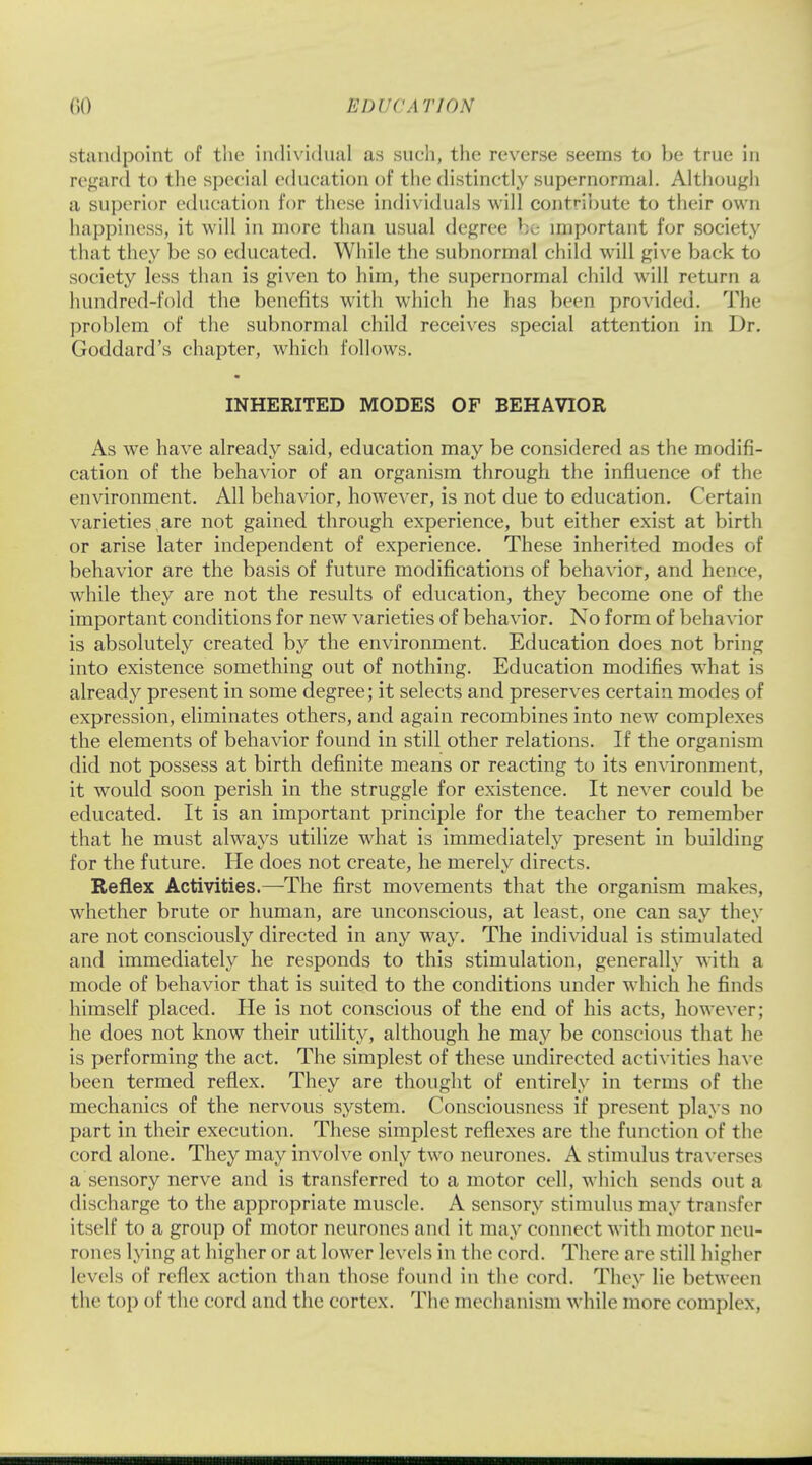 KDl'CATION standpoint of the individual as such, the reverse seems to be true in regard to the special education of the distinctly supernormal. Although a superior education for these individuals will contribute to their own happiness, it will in more than usual degree be important for society that they be so educated. While the subnormal child will give back to society less than is given to him, the supernormal child will return a hundred-fold the benefits with which he has been provided. The problem of the subnormal child receives special attention in Dr. Goddard's chapter, which follows. • INHERITED MODES OF BEHAVIOR As we have already said, education may be considered as the modifi- cation of the behavior of an organism through the influence of the environment. All behavior, however, is not due to education. Certain varieties,are not gained through experience, but either exist at birth or arise later independent of experience. These inherited modes of behavior are the basis of future modifications of behavior, and hence, while they are not the results of education, they become one of the important conditions for new varieties of behavior. No form of behavior is absolutely created by the environment. Education does not bring into existence something out of nothing. Education modifies what is already present in some degree; it selects and preserves certain modes of expression, eliminates others, and again recombines into new complexes the elements of behavior found in still other relations. If the organism did not possess at birth definite means or reacting to its environment, it would soon perish in the struggle for existence. It never could be educated. It is an important principle for the teacher to remember that he must always utilize what is immediately present in building for the future. He does not create, he merely directs. Reflex Activities.—The first movements that the organism makes, whether brute or human, are unconscious, at least, one can say they are not consciously directed in any way. The individual is stimulated and immediately he responds to this stimulation, generally with a mode of behavior that is suited to the conditions under which he finds himself placed. He is not conscious of the end of his acts, however; he does not know their utility, although he may be conscious that he is performing the act. The simplest of these undirected activities have been termed reflex. They are thought of entirely in terms of the mechanics of the nervous system. Consciousness if present plays no part in their execution. These simplest reflexes are the function of the cord alone. They may involve only two neurones. A stimulus traverses a sensory nerve and is transferred to a motor cell, which sends out a discharge to the appropriate muscle. A sensory stimulus may transfer itself to a group of motor neurones and it may connect with motor neu- rones lying at higher or at lower levels in the cord. There are still higher levels of reflex action than those found in the cord. They lie between the top of the cord and the cortex. The mechanism while more complex,