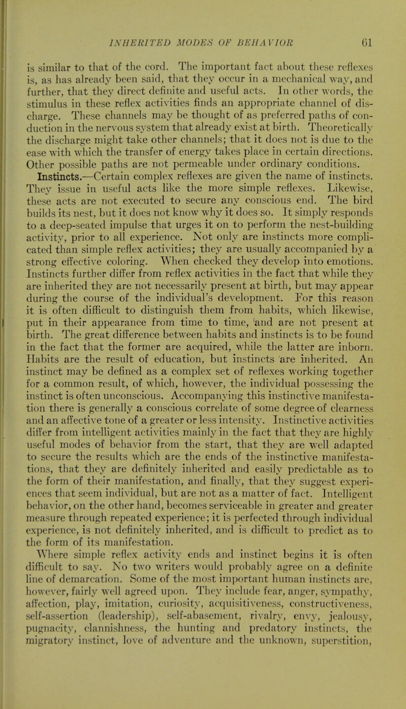is similar to that of the cord. The important fact about these reflexes is, as has already been said, that they occur in a mechanical way, and further, that they direct definite and useful acts. In other words, the stimulus in these reflex activities finds an appropriate channel of dis- charge. These channels may be thought of as preferred paths of con- duction in the nervous system that already exist at birth. Theoretically the discharge might take other channels; that it does not is due to the ease with which the transfer of energy takes place in certain directions. Other possible paths are not permeable under ordinary conditions. Instincts.—Certain complex reflexes are given the name of instincts. They issue in useful acts like the more simple reflexes. Likewise, these acts are not executed to secure any conscious end. The bird builds its nest, but it does not know why it does so. It simply responds to a deep-seated impulse that urges it on to perform the nest-building activity, prior to all experience. Not only are instincts more compli- cated than simple reflex activities; they are usually accompanied by a strong effective coloring. When checked they develop into emotions. Instincts further differ from reflex activities in the fact that while they are inherited they are not necessarily present at birth, but may appear during the course of the individual's development. For this reason it is often difficult to distinguish them from habits, which likewise, put in their appearance from time to time, 'and are not present at birth. The great difference between habits and instincts is to be found in the fact that the former are acquired, while the latter are inborn. Habits are the result of education, but instincts are inherited. An instinct may be defined as a complex set of reflexes working together for a common result, of which, however, the individual possessing the instinct is often unconscious. Accompanying this instinctive manifesta- tion there is generally a conscious correlate of some degree of clearness and an affective tone of a greater or less intensity. Instinctive activities differ from intelligent activities mainly in the fact that they are highly useful modes of behavior from the start, that they are well adapted to secure the results which are the ends of the instinctive manifesta- tions, that they are definitely inherited and easily predictable as to the form of their manifestation, and finally, that they suggest experi- ences that seem individual, but are not as a matter of fact. Intelligent behavior, on the other hand, becomes serviceable in greater and greater measure through repeated experience; it is perfected through individual experience, is not definitely inherited, and is difficult to predict as to the form of its manifestation. Where simple reflex activity ends and instinct begins it is often difficult to say. No two writers wrould probably agree on a definite line of demarcation. Some of the most important human instincts ai r, however, fairly wrell agreed upon. They include fear, anger, sympathy, affection, play, imitation, curiosity, acquisitiveness, constructiveness, self-assertion (leadership), self-abasement, rivalry, envy, jealousy, pugnacity, clannishness, the hunting and predatory instincts, the migratory instinct, love of adventure and the unknown, superstition,