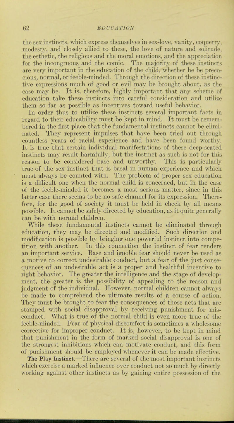 the sex instincts, which express themselves in sex-love, vanity, coquetry, modesty, and closely allied to these, the love of nature and solitude, the esthetic, the religious and the moral emotions, and the appreciation for the incongruous and the comic. The majority of these instincts are very important in the education of the child, whether he be preco- cious, normal, or feeble-minded. Through the direction of these instinc- tive expressions much of good or evil may be brought about, as the case may be. It is, therefore, highly important that any scheme of education take these instincts into careful consideration and utilize them so far as possible as incentives toward useful behavior. In order thus to utilize these instincts several important facts in regard to their educability must be kept in mind. It must be remem- bered in the first place that the fundamental instincts cannot be elimi- nated. They represent impulses that have been tried out through countless years of racial experience and have been found worthy. It is true that certain individual manifestations of these deep-seated instincts may result harmfully, but the instinct as such is not for this reason to be considered base and unworthy. This is particularly true of the sex instinct that is basal in human experience and which must always be counted with. The problem of proper sex education is a difficult one when the normal child is concerned, but in the case of the feeble-minded it becomes a most serious matter, since in this latter case there seems to be no safe channel for its expression. There- fore, for the good of society it must be held in check by all means possible. It cannot be safely directed by education, as it quite generally can be with normal children. While these fundamental instincts cannot be eliminated through education, they may be directed and modified. Such direction and modification is possible by bringing one powerful instinct into compe- tition with another. In this connection the instinct of fear renders an important service. Base and ignoble fear should never be used as a motive to correct undesirable conduct, but a fear of the just conse- quences of an undesirable act is a proper and healthful incentive to right behavior. The greater the intelligence and the stage of develop- ment, the greater is the possibility of appealing to the reason and judgment of the individual. However, normal children cannot always be made to comprehend the ultimate results of a course of action. They must be brought to fear the consequences of those acts that are stamped with social disapproval by receiving punishment for mis- conduct. What is true of the normal child is even more true of the feeble-minded. Fear of physical discomfort is sometimes a wholesome corrective for improper conduct. It is, however, to be kept in mind that punishment in the form of marked social disapproval is one of the strongest inhibitions which can motivate conduct, and this form of punishment should be employed whenever it can be made effective. The Play Instinct.—There are several of the most important instincts which exercise a marked influence over conduct not so much by directly working against other instincts as by gaining entire possession of the