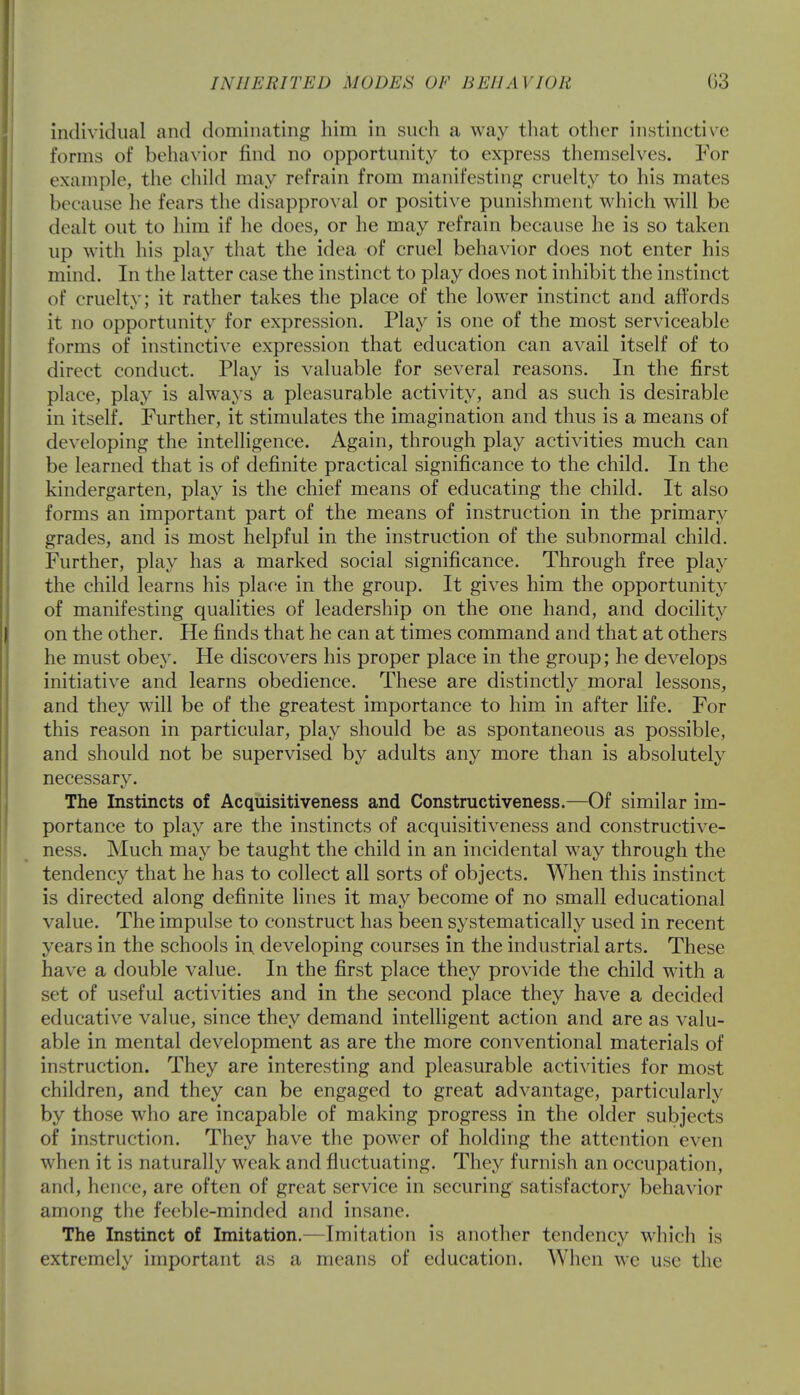 individual and dominating him in such a way that other instinctive forms of behavior find no opportunity to express themselves. For example, the child may refrain from manifesting cruelty to his mates because he fears the disapproval or positive punishment which will be dealt out to him if he does, or he may refrain because he is so taken up with his play that the idea of cruel behavior does not enter his mind. In the latter case the instinct to play does not inhibit the instinct of cruelty; it rather takes the place of the lower instinct and affords it no opportunity for expression. Play is one of the most serviceable forms of instinctive expression that education can avail itself of to direct conduct. Play is valuable for several reasons. In the first place, play is always a pleasurable activity, and as such is desirable in itself. Further, it stimulates the imagination and thus is a means of developing the intelligence. Again, through play activities much can be learned that is of definite practical significance to the child. In the kindergarten, play is the chief means of educating the child. It also forms an important part of the means of instruction in the primary grades, and is most helpful in the instruction of the subnormal child. Further, play has a marked social significance. Through free play the child learns his place in the group. It gives him the opportunity of manifesting qualities of leadership on the one hand, and docility on the other. He finds that he can at times command and that at others he must obey. He discovers his proper place in the group; he develops initiative and learns obedience. These are distinctly moral lessons, and they will be of the greatest importance to him in after life. For this reason in particular, play should be as spontaneous as possible, and should not be supervised by adults any more than is absolutely necessary. The Instincts of Acquisitiveness and Constructiveness.—Of similar im- portance to play are the instincts of acquisitiveness and constructive- ness. Much may be taught the child in an incidental way through the tendency that he has to collect all sorts of objects. When this instinct is directed along definite lines it may become of no small educational value. The impulse to construct has been systematically used in recent years in the schools in developing courses in the industrial arts. These have a double value. In the first place they provide the child with a set of useful activities and in the second place they have a decided educative value, since they demand intelligent action and are as valu- able in mental development as are the more conventional materials of instruction. They are interesting and pleasurable activities for most children, and they can be engaged to great advantage, particularly by those who are incapable of making progress in the older subjects of instruction. They have the power of holding the attention even when it is naturally weak and fluctuating. They furnish an occupation, and, hence, are often of great service in securing satisfactory behavior among the feeble-minded and insane. The Instinct of Imitation.—Imitation is another tendency which is extremely important as a means of education. When wc use the