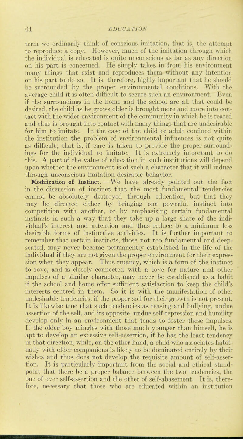 term we ordinarily think of conscious imitation, that is, the attempt to reproduce a copy. However, much of the imitation through which the individual is educated is quite unconscious as far as any direction on his part is concerned. He simply takes in from his environment many things that exist and reproduces them without any intention on his part to do so. It is, therefore, highly important that he should be surrounded by the proper environmental conditions. With the average child it is often difficult to secure such an environment. Even if the surroundings in the home and the school are all that could be desired, the child as he grows older is brought more and more into con- tact with the wider environment of the community in which he is reared and thus is brought into contact with many things that are undesirable for him to imitate. In the case of the child or adult confined within the institution the problem of environmental influences is not quite as difficult; that is, if care is taken to provide the proper surround- ings for the individual to imitate. It is extremely important to do this. A part of the value of education in such institutions will depend upon whether the environment is of such a character that it will induce through unconscious imitation desirable behavior. Modification of Instinct.—We have already pointed out the fact in the discussion of instinct that the most fundamental tendencies cannot be absolutely destroyed through education, but that they may be directed either by bringing one powerful instinct into competition with another, or by emphasizing certain fundamental instincts in such a way that they take up a large share of the indi- vidual's interest and attention and thus reduce to a minimum less desirable forms of instinctive activities. It is further important to remember that certain instincts, those not too fundamental and deep- seated, may never become permanently established in the life of the individual if they are not given the proper environment for their expres- sion when they appear. Thus truancy, which is a form of the instinct to rove, and is closely connected with a love for nature and other impulses of a similar character, may never be established as a habit if the school and home offer sufficient satisfaction to keep the child's interests centred in them. So .it is with the manifestation of other undesirable tendencies, if the proper soil for their growth is not present. It is likewise true that such tendencies as teasing and bullying, undue assertion of the self, and its opposite, undue self-repression and humility develop only in an environment that tends to foster these impulses. If the older boy mingles with those much younger than himself, he is apt to develop an excessive self-assertion, if he has the least tendency in that direction, while, on the other hand, a child who associates habit- ually with older companions is likely to be dominated entirely by their wishes and thus does not develop the requisite amount of self-asser- tion. It is particularly important from the social and ethical stand- point that there be a proper balance between the two tendencies, the one of over self-assertion and the other of self-abasement. It is, there- fore, necessary that those who arc educated within an institution