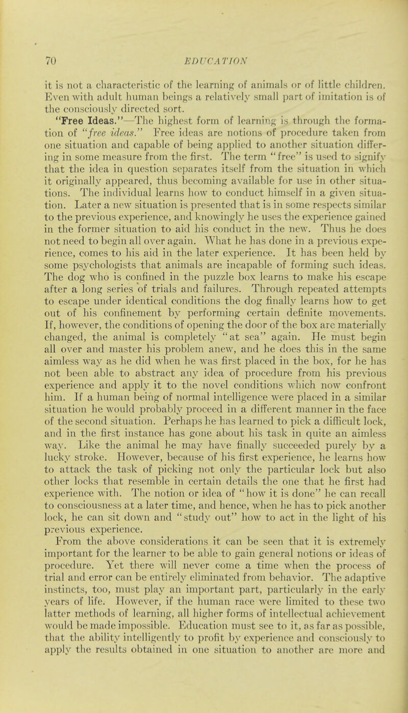 it is not a cliaractcristic of the learning of animals or of little children. Even witli adult human beings a relatively small part of imitation is of the consciously directed sort. Free Ideas.—The highest form of learni'i^, is through the forma- tion of free ideas. Free ideas are notions of procedure taken from one situation and capable of being applied to another situation differ- ing in some measure from the first. The term  free is used to signify that the idea in question separates itself from the situation in which it originally appeared, thus becoming available for use in other situa- tions. The individual learns how to conduct himself in a given situa- tion. Later a new situation is presented that is in some respects similar to the previous experience, and knowingly he uses the experience gained in the former situation to aid his conduct in the new. Thus he does not need to begin all over again. What he has done in a previous expe- rience, comes to his aid in the later experience. It has been held by some psychologists that animals are incapable of forming such ideas. The dog who is confined in the puzzle box learns to make his escape after a long series of trials and failures. Through repeated attempts to escape under identical conditions the dog finally learns how to get out of his confinement by performing certain definite movements. If, however, the conditions of opening the door of the box arc materially changed, the animal is completely at sea again. He must begin all over and master his problem anew, and he does this in the same aimless way as he did when he was first placed in the box, for he has not been able to abstract any idea of procedure from his previous experience and apply it to the novel conditions which now confront him. If a human being of normal intelligence were placed in a similar situation he would probably proceed in a different manner in the face of the second situation. Perhaps he has learned to pick a difficult lock, and in the first instance has gone about his task in quite an aimless way. Like the animal he may have finally succeeded purely by a lucky stroke. However, because of his first experience, he learns how to attack the task of picking not only the particular lock but also other locks that resemble in certain details the one that he first had experience with. The notion or idea of how it is done he can recall to consciousness at a later time, and hence, when he has to pick another lock, he can sit down and study out how to act in the light of his previous experience. From the above considerations it can be seen that it is extremely important for the learner to be able to gain general notions or ideas of procedure. Yet there will never come a time when the process of trial and error can be entirely eliminated from behavior. The adaptive instincts, too, must play an important part, particularly in the early years of life. However, if the human race were limited to these two latter methods of learning, all higher forms of intellectual achievement would be made impossible. Education must see to it, as far as possible, that the ability intelligently to profit by experience and consciously to apply the results obtained in one situation to another are more and