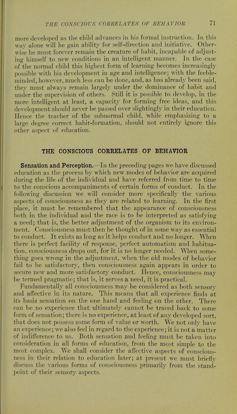 more developed as the child advances in his formal instruction. Jn this way alone will he gain ability for self-direction and initiative. Other- wise lie must forever remain the creature of habit, incapable of adjust- ing himself to new conditions in an intelligent manner. In the case of the normal child this highest form of learning becomes increasingly possible with his development in age and intelligence; with the feeble- minded, however, much less can be done, and, as has already been said, they must always remain largely under the dominance of habit and under the supervision of others. Still it is possible to develop, in the more intelligent at least, a capacity for forming free ideas, and this development should never be passed over slightingly in their education. Hence the teacher of the subnormal child, while emphasizing to a large degree correct habit-formation, should not entirely ignore this other aspect of education. THE CONSCIOUS CORRELATES OF BEHAVIOR Sensation and Perception.—In the preceding pages we have discussed education as the process by wThich new modes of behavior are acquired during the life of the individual and have referred from time to time to the conscious accompaniments of certain forms of conduct. In the following discussion we will consider more specifically the various aspects of consciousness as they are related to learning. In the first place, it must be remembered that the appearance of consciousness both in the individual and the race is to be interpreted as satisfying a need; that is, the better adjustment of the organism to its environ- ment. Consciousness must then be thought of in some way as essential to conduct. It exists as long as it helps conduct and no longer. When there is perfect facility of response, perfect automatism and habitua- tion, consciousness drops out, for it is no longer needed. When some- thing goes wrong in the adjustment, when the old modes of behavior fail to be satisfactory, then consciousness again appears in order to secure new and more satisfactory conduct. Hence, consciousness may be termed pragmatic; that is, it serves a need, it is practical. Fundamentally all consciousness may be considered as both sensory and affective in its nature. This means that all experience finds at it's basis sensation on the one hand and feeling on the other. There can be no experience that ultimately cannot be traced back to some form of sensation; there is no experience, at least of any developed sort, that does not possess some form of value or worth. We not only have an experience; we also feel in regard to the experience; it is not a matter of indifference to us. Both sensation and feeling must be taken into consideration in all forms of education, from the most simple to the most complex. We shall consider the affective aspects of conscious- ness in their relation to education later; at present we must briefly discuss the various forms of consciousness primarily from the stand- point of their sensory aspects.
