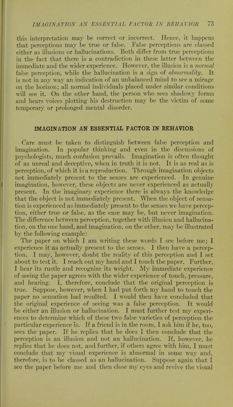 this interpretation may be correct or incorrect. Hence, it happens that perceptions may he true or false False perceptions are classed either as illusions or hallucinations. Both differ from true perceptions in the fact that there is a contradiction in these latter between the immediate and the wider experience. However, the illusion is a normal false perception, while the hallucination is a sign of abnormality. It is not in any way an indication of an unbalanced mind to see a mirage on the horizon; all normal individuals placed under similar conditions will see it. On the other hand, the person who sees shadowy forms and hears voices plotting his destruction may be the victim of some temporary or prolonged mental disorder. IMAGINATION AN ESSENTIAL FACTOR IN BEHAVIOR Care must be taken to distinguish between false perception and imagination. In popular thinking and even in the discussions of psychologists, much confusion prevails. Imagination is often thought of as unreal and deceptive, when in truth it is not. It is as real as is perception, of which it is a reproduction. Through imagination objects not immediately present to the senses are experienced. In genuine imagination, however, these objects are never experienced as actually present. In the imaginary experience there is always the knowledge that the object is not immediately present. When the object of sensa- tion is experienced as immediately present to the senses we have percep- tion, either true or false, as the case may be, but never imagination. The difference between perception, together with illusion and hallucina- tion, on the one hand, and imagination, on the other, may be illustrated by the following example: The paper on which I am writing these words I see before me; I experience it as actually present to the senses. I then have a percep- tion. I may, however, doubt the reality of this perception and I set about to test it. I reach out my hand and I touch the paper. Further, I hear its rustle and recognize its weight. My immediate experience of seeing the paper agrees with the wider experience of touch, pressure, and hearing. I, therefore, conclude that the original perception is true. Suppose, however, when I had put forth my hand to touch the paper no sensation had resulted. I would then have concluded that the original experience of seeing was a false perception. It would be either an illusion or hallucination. I must further test my experi- ences to determine which of these two false varieties of perception the particular experience is. If a friend is in the room, I ask him if he, too, sees the paper. If he replies that he does I then conclude that the perception is an illusion and not an hallucination. If, however, he replies that lie does not, and further, if others agree with him, I must conclude that my visual experience is abnormal in some way and, therefore, is to be classed as an hallucination. Suppose again that I see the paper before me and then close my eyes and revive the visual