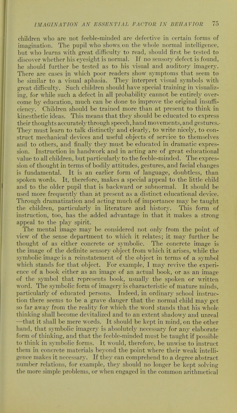children who are not feeble-minded arc defective in certain forms of imagination. The pupil who shows on the whole normal intelligence, but who learns with great difficulty to read, should first be tested to discover whether his eyesight is normal. If no sensory defect is found, he should further be tested as to his visual and auditory imagery. There are cases in which poor readers show symptoms that seem to be similar to a visual aphasia. They interpret visual symbols with great difficulty. Such children should have special training in visualiz- ing, for while such a defect in all probability cannot be entirely over- come by education, much can be done to improve the original insuffi- ciency. Children should be trained more than at present to think in kinesthetic ideas. This means that they should be educated to express their thoughts accurately through speech, hand movements, and gestures.- They must learn to talk distinctly and clearly, to write nicely, to con- struct mechanical' devices and useful objects of service to themselves and to others, and finally they must be educated in dramatic expres- sion. Instruction in handwrork and in acting are of great educational value to all children, but particularly to the feeble-minded. The expres- sion of thought in terms of bodily attitudes, gestures, and facial changes is fundamental. It is an earlier form of language, doubtless, than spoken words. It, therefore, makes a special appeal to the little child and to the older pupil that is backward or subnormal. It should be used more frequently than at present as a distinct educational device. Through dramatization and acting much of importance may be taught the children, particularly in literature and history. This form of instruction, too, has the added advantage in that it makes a strong appeal to the play spirit. The mental image may be considered not only from the point of view of the sense department to which it relates; it may further be thought of as either concrete or symbolic. The concrete image is the image of the definite sensory object from which it arises, while the symbolic image is a reinstatement of the object in terms of a symbol which stands for that object. For example, I may revive the experi- ence of a book either as an image of an actual book, or as an image of the symbol that represents book, usually the spoken or written word. The symbolic form of imagery is characteristic of mature minds, particularly of educated persons. Indeed, in ordinary school instruc- tion there seems to be a grave danger that the normal child may get so far away from the reality for which the word stands that his whole thinking shall become devitalized and to an extent shadowy and unreal —that it shall be mere words. It should be kept in mind, on the other hand, that symbolic imagery is absolutely necessary for any elaborate form of thinking, and that the feeble-minded must be taught if possible to think in symbolic forms. It would, therefore, be unwise to instruct them in concrete materials beyond the point where their weak intelli- gence makes it necessary. If they can comprehend to a degree abstract number relations, for example, they should no longer be kept solving the more simple problems, or when engaged in the common arithmetical