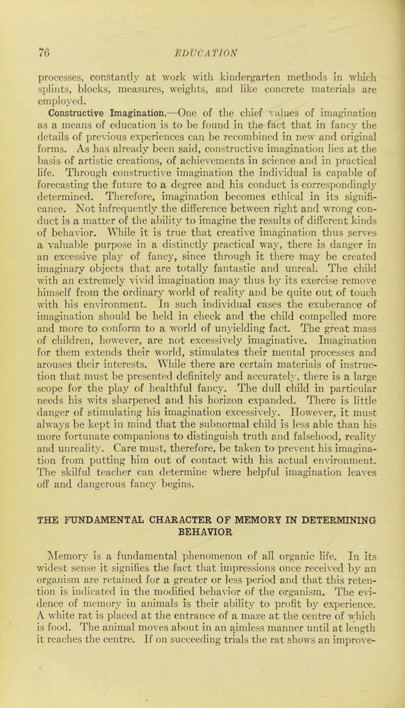 processes, constantly at work with kindergarten methods in which splints, blocks, measures, weights, and like concrete materials are employed. Constructive Imagination.—One of the chief values of imagination as a means of education is to be found in the fact that in fancy the details of previous experiences can be recombined in new and original forms. As has already been said, constructive imagination lies at the basis of artistic creations, of achievements in science and in practical life. Through constructive imagination the individual is capable of forecasting the future to a degree and his conduct is correspondingly determined. Therefore, imagination becomes ethical in its signifi- cance. Not infrequently the difference between right and wrong con- duct is a matter of the ability to imagine the results of different kinds of behavior. While it is true that creative imagination thus serves a valuable purpose in a distinctly practical way, there is danger in an excessive play of fancy, since through it there may be created imaginary objects that are totally fantastic and unreal. The child with an extremely vivid imagination may thus by its exercise remove himself from the ordinary world of reality and be quite out of touch with his environment. In such individual cases the exuberance of imagination should be held in check and the child compelled more and more to conform to a world of unyielding fact. The great mass of children, however, are not excessively imaginative. Imagination for them extends their world, stimulates their mental processes and arouses their interests. While there are certain materials of instruc- tion that must be presented definitely and accurately, there is a large scope for the play of healthful fancy. The dull child in particular needs his wits sharpened and his horizon expanded. There is little danger of stimulating his imagination excessively. However, it must always be kept in mind that the subnormal child is less able than his more fortunate companions to distinguish truth and falsehood, reality and unreality. Care must, therefore, be taken to prevent his imagina- tion from putting him out of contact with his actual environment. The skilful teacher can determine where helpful imagination leaves off and dangerous fancy begins. THE FUNDAMENTAL CHARACTER OF MEMORY IN DETERMINING BEHAVIOR Memory is a fundamental phenomenon of all organic life. In its widest sense it signifies the fact that impressions once received by an organism are retained for a greater or less period and that this reten- tion is indicated in the modified behavior of the organism. The evi- dence of memory in animals is their ability to profit by experience. A white rat is placed at the entrance of a maze at the centre of which is food. The animal moves about in an aimless manner until at length it reaches the centre. If on succeeding trials the rat shows an improve-