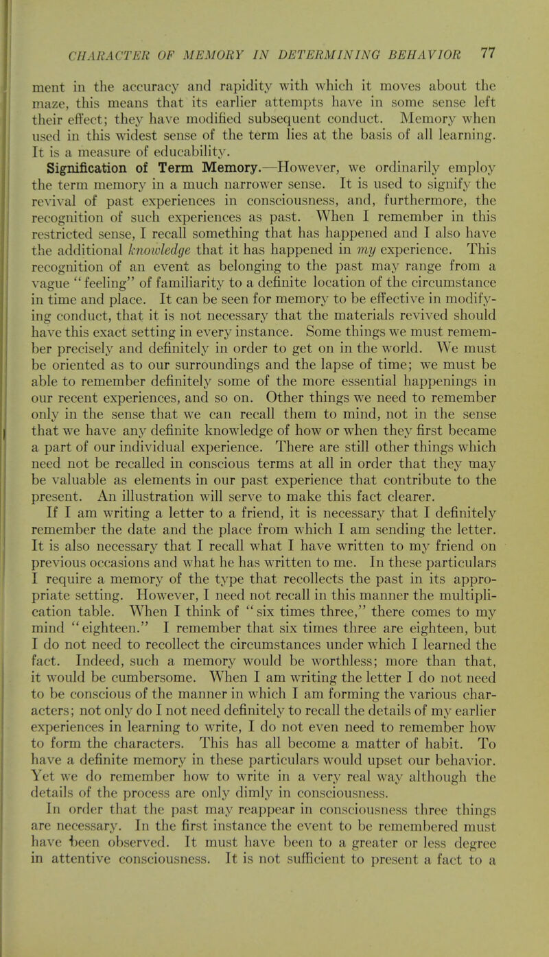 ment in the accuracy and rapidity with which it moves about the maze, this means that its earlier attempts have in some sense left their effect; they have modified subsequent conduct. Memory when used in this widest sense of the term lies at the basis of all learning. It is a measure of educability. Signification of Term Memory.—However, we ordinarily employ the term memory in a much narrower sense. It is used to signify the revival of past experiences in consciousness, and, furthermore, the recognition of such experiences as past. When I remember in this restricted sense, I recall something that has happened and I also have the additional knowledge that it has happened in my experience. This recognition of an event as belonging to the past may range from a vague  feeling of familiarity to a definite location of the circumstance in time and place. It can be seen for memory to be effective in modify- ing conduct, that it is not necessary that the materials revived should have this exact setting in every instance. Some things we must remem- ber precisely and definitely in order to get on in the world. We must be oriented as to our surroundings and the lapse of time; we must be able to remember definitely some of the more essential happenings in our recent experiences, and so on. Other things we need to remember only in the sense that we can recall them to mind, not in the sense that we have any definite knowledge of how or when they first became a part of our individual experience. There are still other things which need not be recalled in conscious terms at all in order that they may be valuable as elements in our past experience that contribute to the present. An illustration will serve to make this fact clearer. If I am writing a letter to a friend, it is necessary that I definitely remember the date and the place from which I am sending the letter. It is also necessary that I recall what I have written to my friend on previous occasions and what he has written to me. In these particulars I require a memory of the type that recollects the past in its appro- priate setting. However, I need not recall in this manner the multipli- cation table. When I think of  six times three, there comes to my mind eighteen. I remember that six times three are eighteen, but I do not need to recollect the circumstances under which I learned the fact. Indeed, such a memory would be worthless; more than that, it would be cumbersome. When I am writing the letter I do not need to be conscious of the manner in which I am forming the various char- acters; not only do I not need definitely to recall the details of my earlier experiences in learning to write, I do not even need to remember how to form the characters. This has all become a matter of habit. To have a definite memory in these particulars would upset our behavior. V< t we do remember how to write in a very real way although the details of the process are only dimly in consciousness. In order that the past may reappear in consciousness three things are necessary. In the first instance the event to be remembered must have been observed. It must have been to a greater or less degree in attentive consciousness. It is not sufficient to present a fact to a
