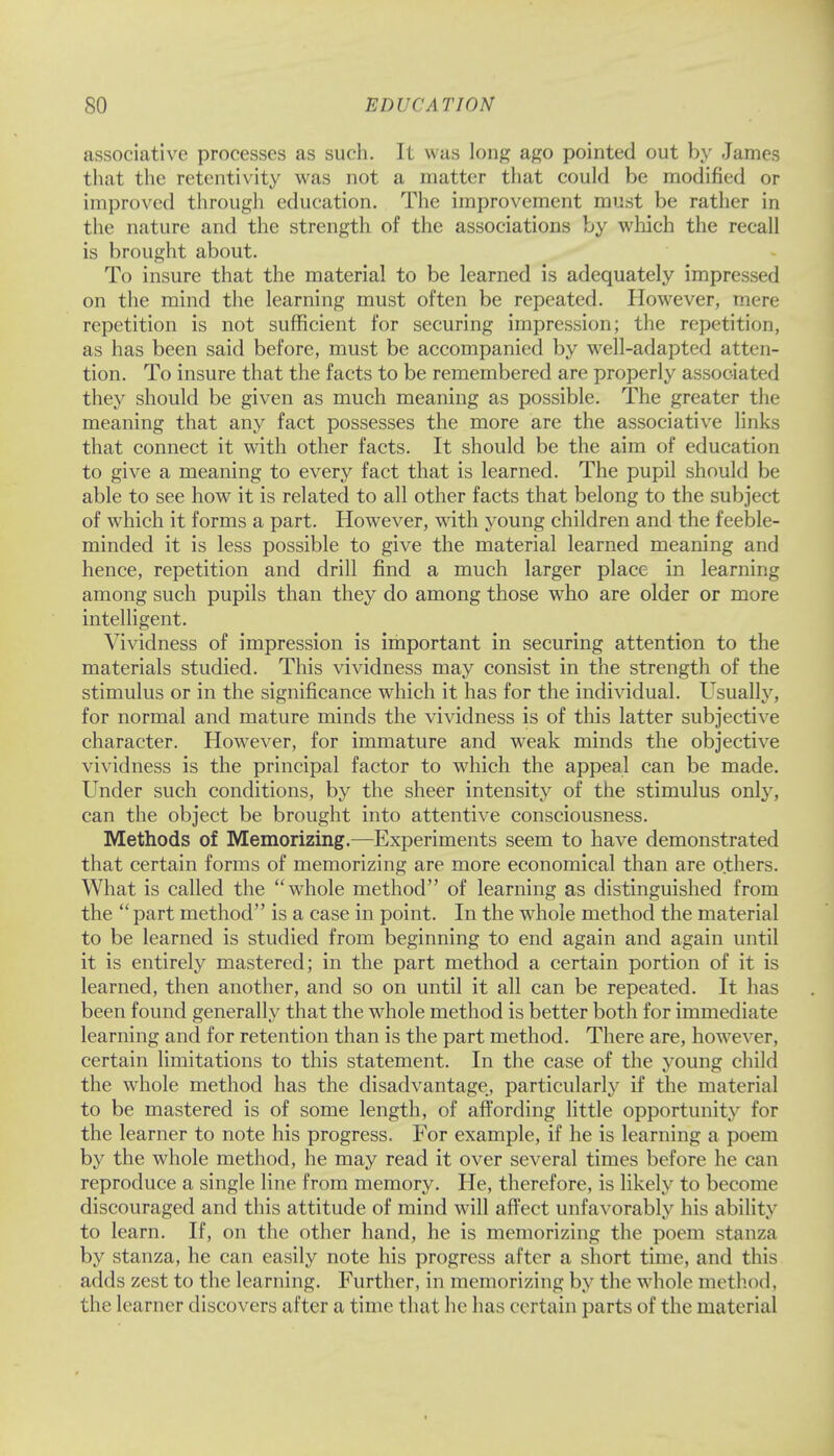 associative processes as such. It was long ago pointed out by James that the retentivity was not a matter that could be modified or improved through education. The improvement must be rather in the nature and the strength of the associations by which the recall is brought about. To insure that the material to be learned is adequately impressed on the mind the learning must often be repeated. However, mere repetition is not sufficient for securing impression; the repetition, as has been said before, must be accompanied by well-adapted atten- tion. To insure that the facts to be remembered are properly associated they should be given as much meaning as possible. The greater the meaning that any fact possesses the more are the associative links that connect it with other facts. It should be the aim of education to give a meaning to every fact that is learned. The pupil should be able to see how it is related to all other facts that belong to the subject of which it forms a part. However, with young children and the feeble- minded it is less possible to give the material learned meaning and hence, repetition and drill find a much larger place in learning among such pupils than they do among those who are older or more intelligent. Vividness of impression is important in securing attention to the materials studied. This vividness may consist in the strength of the stimulus or in the significance which it has for the individual. Usually, for normal and mature minds the vividness is of this latter subjective character. However, for immature and weak minds the objective vividness is the principal factor to which the appeal can be made. Under such conditions, by the sheer intensity of the stimulus only, can the object be brought into attentive consciousness. Methods of Memorizing.—Experiments seem to have demonstrated that certain forms of memorizing are more economical than are others. What is called the whole method of learning as distinguished from the  part method is a case in point. In the whole method the material to be learned is studied from beginning to end again and again until it is entirely mastered; in the part method a certain portion of it is learned, then another, and so on until it all can be repeated. It has been found generally that the whole method is better both for immediate learning and for retention than is the part method. There are, however, certain limitations to this statement. In the case of the young child the whole method has the disadvantage, particularly if the material to be mastered is of some length, of affording little opportunity for the learner to note his progress. For example, if he is learning a poem by the whole method, he may read it over several times before he can reproduce a single line from memory. He, therefore, is likely to become discouraged and this attitude of mind will affect unfavorably his ability to learn. If, on the other hand, he is memorizing the poem stanza by stanza, he can easily note his progress after a short time, and this adds zest to the learning. Further, in memorizing by the whole method, the learner discovers after a time that he has certain parts of the material