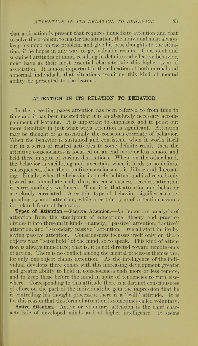 that a situation is present that requires immediate attention and that to solve the problem, to master the situation, the individual must always keep his mind on the problem, and give his best thoughts to the situa- tion, if he hopes in any way to get valuable results. Consistent and sustained attitudes of mind, resulting in definite and effective behavior, must have as their most essential characteristic this higher type of association. It is most important in the education of both normal and abnormal individuals that situations requiring this kind of mental ability be presented to the learner. ATTENTION IN ITS RELATION TO BEHAVIOR In the preceding pages attention has been referred to from time to time and it has been insisted that it is an absolutely necessary accom- paniment of learning. It is important to emphasize and to point out more definitely in just what ways attention is significant. Attention may be thought of as essentially the conscious correlate of behavior. When the behavior is sustained and consistent, when it works itself out in a series of related activities to some definite result, then the attentive consciousness is focussed on an end more or less remote and held there in spite of various distractions. When, on the other hand, the behavior is vacillating and uncertain, when it leads to no definite consequences, then the attentive consciousness is diffuse and fluctuat- ing. Finally, when the behavior is purely habitual and is directed only toward an immediate end, then, as consciousness recedes, attention is correspondingly weakened. Thus it is that attention and behavior are closely correlated. A certain type of behavior signifies a corre- sponding type of attention, while a certain type of attention assures its related form of behavior. Types of Attention.—Passive Attention.—An important analysis of attention from the standpoint of educational theory and practice divides it into three main kinds—namely,  passive attention,  active attention, and secondary passive attention. We all start in life by giving passive attention. Consciousness focusses itself only on those objects that seize hold of the mind, so to speak. This kind of atten- tion is always immediate; that is, it is not directed toward remote ends of action. There is no conflict among the mental processes themselves, for only one object claims attention. As the intelligence of the indi- vidual develops there comes with this increasing development greater and greater ability to hold in consciousness ends more or less remote, and to keep these before the mind in spite of tendencies to turn else- where. Corresponding to this attitude there is a distinct consciousness of effort on the part of the individual; he gets the impression that he is controlling his thought processes; there is a will attitude. It is for this reason that this form of attention is sometimes called voluntary. Active Attention.—Active or voluntary attention is the chief char- acteristic of developed minds and of higher intelligence. It seems