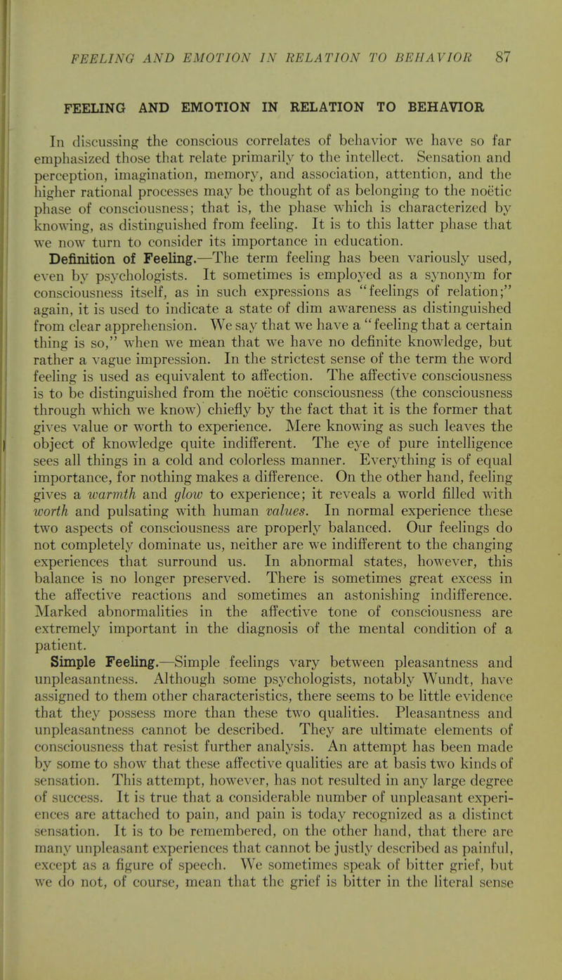 FEELING AND EMOTION IN RELATION TO BEHAVIOR In discussing the conscious correlates of behavior we have so far emphasized those that relate primarily to the intellect. Sensation and perception, imagination, memory, and association, attention, and the higher rational processes may be thought of as belonging to the noetic phase of consciousness; that is, the phase which is characterized by knowing, as distinguished from feeling. It is to this latter phase that we now turn to consider its importance in education. Definition of Feeling.—The term feeling has been variously used, even by psychologists. It sometimes is employed as a synonym for consciousness itself, as in such expressions as feelings of relation; again, it is used to indicate a state of dim awareness as distinguished from clear apprehension. We say that we have a  feeling that a certain thing is so, when we mean that we have no definite knowledge, but rather a vague impression. In the strictest sense of the term the word feeling is used as equivalent to affection. The affective consciousness is to be distinguished from the noetic consciousness (the consciousness through which we know) chiefly by the fact that it is the former that gives value or worth to experience. Mere knowing as such leaves the object of knowledge quite indifferent. The eye of pure intelligence sees all things in a cold and colorless manner. Everything is of equal importance, for nothing makes a difference. On the other hand, feeling- gives a ivarmth and glow to experience; it reveals a world filled with worth and pulsating with human values. In normal experience these two aspects of consciousness are properly balanced. Our feelings do not completely dominate us, neither are we indifferent to the changing experiences that surround us. In abnormal states, however, this balance is no longer preserved. There is sometimes great excess in the affective reactions and sometimes an astonishing indifference. Marked abnormalities in the affective tone of consciousness are extremely important in the diagnosis of the mental condition of a patient. Simple Feeling.—Simple feelings vary between pleasantness and unpleasantness. Although some psychologists, notably Wundt, have ;i -igned to them other characteristics, there seems to be little evidence that they possess more than these two qualities. Pleasantness and unpleasantness cannot be described. They are ultimate elements of consciousness that resist further analysis. An attempt has been made by some to show that these affective qualities are at basis two kinds of sensation. This attempt, however, has not resulted in any large degree of success. It is true that a considerable number of unpleasant experi- ences are attached to pain, and pain is today recognized as a distinct sensation. It is to be remembered, on the other hand, that there are many unpleasant experiences that cannot be justly described as painful, except as a figure of speech. We sometimes speak of bitter grief, but we do not, of course, mean that the grief is bitter in the literal sense