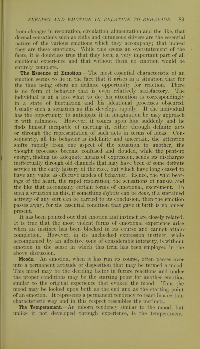 from changes in respiration, circulation, alimentation and the like, that dermal sensations such as chills and cutaneous shivers are the essential nature of the various emotions which they accompany; that indeed thev are these emotions. While this seems an overstatement of the facts, it is doubtless true that they form a very important part of all emotional experience and that without them no emotion would be entirely complete. The Essence of Emotion.—The most essential characteristic of an emotion seems to lie in the fact that it arises in a situation that for the time being- offers no definite opportunity for reaction. There is no form of behavior that is even relatively satisfactory. The individual is at a loss what to do; his attention is correspondingly in a state of fluctuation and his ideational processes obscured. Usually such a situation as this develops rapidly. If the individual has the opportunity to anticipate it in imagination he may approach it with calmness. However, it comes upon him suddenly and he finds himself incapable of meeting it, either through definite acts or through the representation of such acts in terms of ideas. Con- sequently, all his behavior is indefinite and uncertain, the attention shifts rapidly from one aspect of the situation to another, the thought processes become confused and clouded, while the pent-up energy, finding no adequate means of expression, sends its discharges ineffectually through old channels that may have been of some definite service in the early history of the race, but wdiich have long ceased to have any value as effective modes of behavior. Hence, the wild beat- ings of the heart, the rapid respiration, the sensations of nausea and the like that accompany certain forms of emotional, excitement. In such a situation as this, if something definite can be done, if a sustained activity of any sort can be carried to its conclusion, then the emotion passes aw;ay, for the essential condition that gave it birth is no longer present. It has been pointed out that emotion and instinct are closely related. It is true that the most violent forms of emotional experience arise when an instinct has been blocked in its course and cannot attain* completion. Howrever, in its unchecked expression instinct, while accompanied by an affective tone of considerable intensity, is without emotion in the sense in which this term has been employed in the above discussion. Moods.—An emotion, when it has run its course, often passes over into a permanent attitude or disposition that may be termed a mood. This mood may be the deciding factor in future reactions and under the proper conditions may be the starting point for another emotion similar to the original experience that evoked the mood. Thus the mood may be looked upon both as the end and as the starting point of an emotion. It represents a permanent tendency to react in a certain characteristic way and in this respect resembles the instincts. The Temperament.—An inborn tendency similar to the mood, but unlike it not developed through experience, is the temperament.