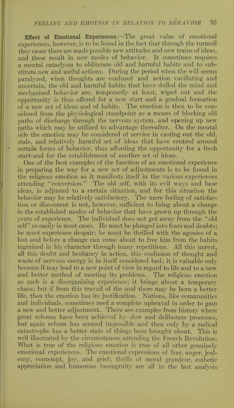 Effect of Emotional Experiences.—The great value of emotional experiences, however, is to be found in the fact that through the turmoil they cause there are made possible new attitudes and new trains of ideas, and these result in new modes of behavior. It sometimes requires a mental cataclysm to obliterate old and harmful habits and to sub- stitute new and useful actions. During the period when the will seems paralyzed, when thoughts are confused and action vacillating and uncertain, the old and harmful habits that have dulled the mind and mechanized behavior are, temporarily at least, wiped out and the opportunity is thus offered for a new start and a gradual formation of a new set of ideas and of habits. The emotion is then to be con- sidered from the physiological standpoint as a means of blocking old paths of discharge through the nervous system, and opening up new paths which may be utilized to advantage thereafter. On the mental side the emotion may be considered of service in casting out the old, stale, and relatively harmful set of ideas that have centred around certain forms of behavior, thus affording the opportunity for a fresh start-and for the establishment of another set of ideas. One of the best examples of the function of an emotional experience in preparing the way for a new set of adjustments is to be found in the religious emotion as it manifests itself in the various experiences attending conversion. The old self, with its evil ways and base ideas, is adjusted to a certain situation, and for this situation the behavior may be relatively satisfactory. The mere feeling of satisfac- tion or discontent is not, however, sufficient to bring about a change in the established modes of behavior that have grown up through the years of experience. The individual does not get away from the old self so easily in most cases. He must be plunged into fears and doubts; he must experience despair; he must be thrilled with the agonies of a lost soul before a change can come about to free him from the habits ingrained in his character through many repetitions. All this unrest, all this doubt and hesitancy in action, this confusion of thought and waste of nervous energy is in itself considered bad; it is valuable only because it may lead to a new point of view in regard to life and to a new and better method of meeting its problems. The religious emotion as such is a disorganizing experience; it brings about a temporary chaos; but if from this travail of the soul there may be born a better life, then the emotion has its justification. Nations, like communities and individuals, sometimes need a complete upheaval in order to gam a new and better adjustment. There are examples from history where great reforms have been achieved by slow and deliberate processes, but again reform has seemed impossible and then only by a radical catastrophe has a better state of things been brought about. This is well illustrated by the circumstances attending the French Revolution. What is true of the religious emotion is true of all other genuinely emotional experiences. The emotional expressions of fear, anger, jeal- ousy, contempt, joy, and grief; thrills of moral grandeur, esthetic appreciation and humorous incongruity are all in the last analysis