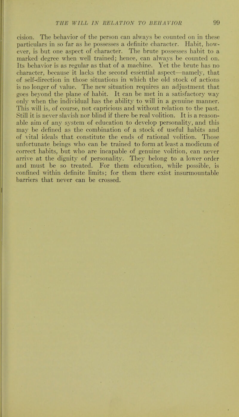 cision. The behavior of the person can always be counted on in these particulars in so far as he possesses a definite character. Habit, how- ever, is but one aspect of character. The brute possesses habit to a marked degree when well trained; hence, can always be counted on. Its behavior is as regular as that of a machine. Yet the brute has no character, because it lacks the second essential aspect—namely, that of self-direction in those situations in which the old stock of actions is no longer of value. The new situation requires an adjustment that goes beyond the plane of habit. It can be met in a satisfactory way only when the individual has the ability to will in a genuine manner. This will is, of course, not capricious and without relation to the past. Still it is never slavish nor blind if there be real volition. It is a reason- able aim of any system of education to develop personality, and this may be defined as the combination of a stock of useful habits and of vital ideals that constitute the ends of rational volition. Those unfortunate beings who can be trained to form at least a modicum of correct habits, but who are incapable of genuine volition, can never arrive at the dignity of personality. They belong to a lower order and must be so treated. For them education, while possible, is confined within definite limits; for them there exist insurmountable barriers that never can be crossed.