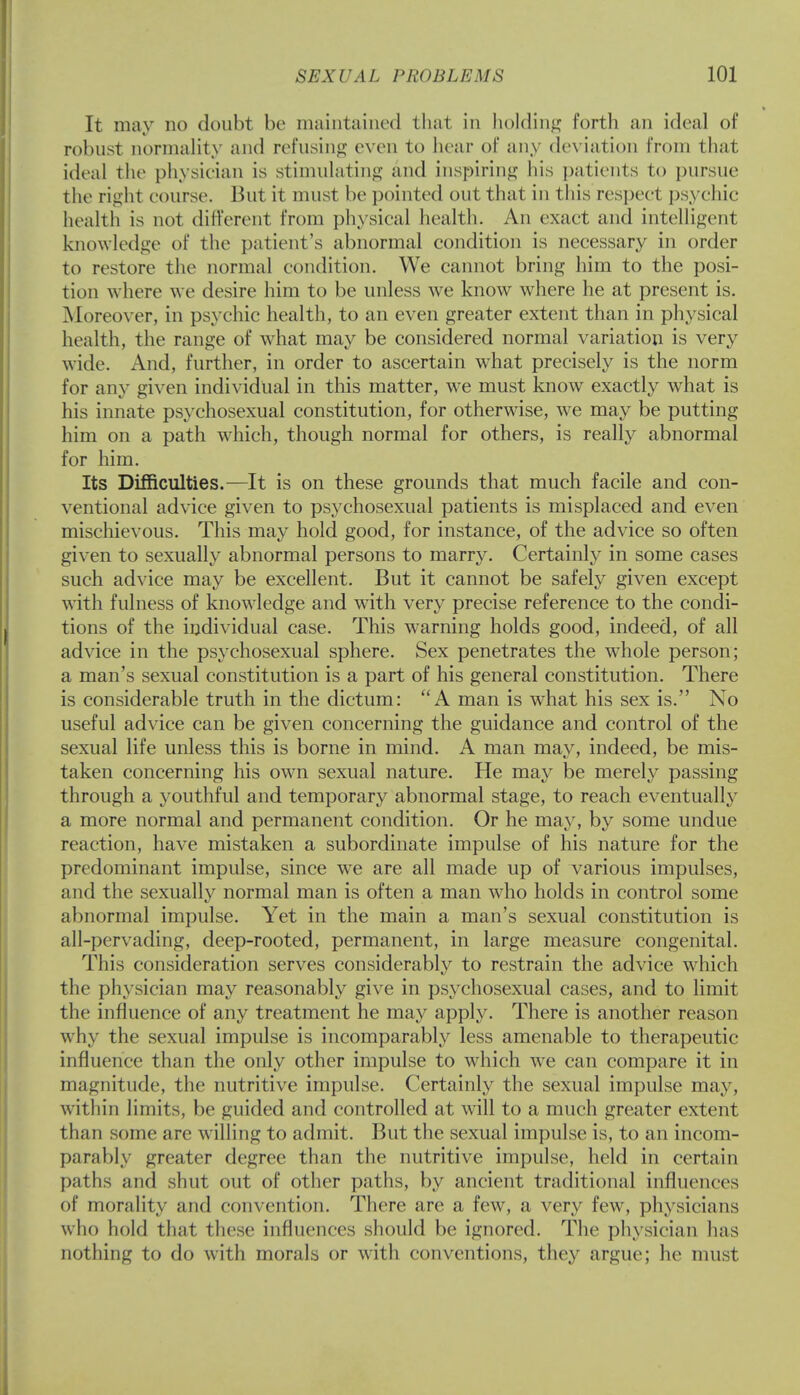 It may no doubt be maintained thai in holding forth an ideal of robust normality and refusing even to hear of any deviation from that ideal The physician is stimulating and inspiring his patients to pursue the right course. But it must be pointed out that in this respect psychic health is not different from physical health. An exact and intelligent knowledge of the patient's abnormal condition is necessary in order to restore the normal condition. We cannot bring him to the posi- tion where we desire him to be unless we know where he at present is. Moreover, in psychic health, to an even greater extent than in physical health, the range of what may be considered normal variation is very wide. And, further, in order to ascertain what precisely is the norm for any given individual in this matter, we must know exactly what is his innate psychosexual constitution, for otherwise, we may be putting him on a path wrhich, though normal for others, is really abnormal for him. Its Difficulties.—It is on these grounds that much facile and con- ventional advice given to psychosexual patients is misplaced and even mischievous. This may hold good, for instance, of the advice so often given to sexually abnormal persons to marry. Certainly in some cases such advice may be excellent. But it cannot be safely given except with fulness of knowledge and with very precise reference to the condi- tions of the individual case. This warning holds good, indeed, of all advice in the psychosexual sphere. Sex penetrates the whole person; a man's sexual constitution is a part of his general constitution. There is considerable truth in the dictum: A man is what his sex is. No useful advice can be given concerning the guidance and control of the sexual life unless this is borne in mind. A man may, indeed, be mis- taken concerning his own sexual nature. He may be merely passing through a youthful and temporary abnormal stage, to reach eventually a more normal and permanent condition. Or he may, by some undue reaction, have mistaken a subordinate impulse of his nature for the predominant impulse, since we are all made up of various impulses, and the sexually normal man is often a man who holds in control some abnormal impulse. Yet in the main a man's sexual constitution is all-pervading, deep-rooted, permanent, in large measure congenital. This consideration serves considerably to restrain the advice wdrich the physician may reasonably give in psychosexual cases, and to limit the influence of any treatment he may apply. There is another reason why the sexual impulse is incomparably less amenable to therapeutic influence than the only other impulse to which we can compare it in magnitude, the nutritive impulse. Certainly the sexual impulse may, within limits, be guided and controlled at will to a much greater extent than some are willing to admit. But the sexual impulse is, to an incom- parably greater degree than the nutritive impulse, held in certain paths and shut out of other paths, by ancient traditional influences of morality and convention. There are a few, a very few, physicians who hold that these influences should be ignored. The physician has nothing to do with morals or with conventions, they argue; he must