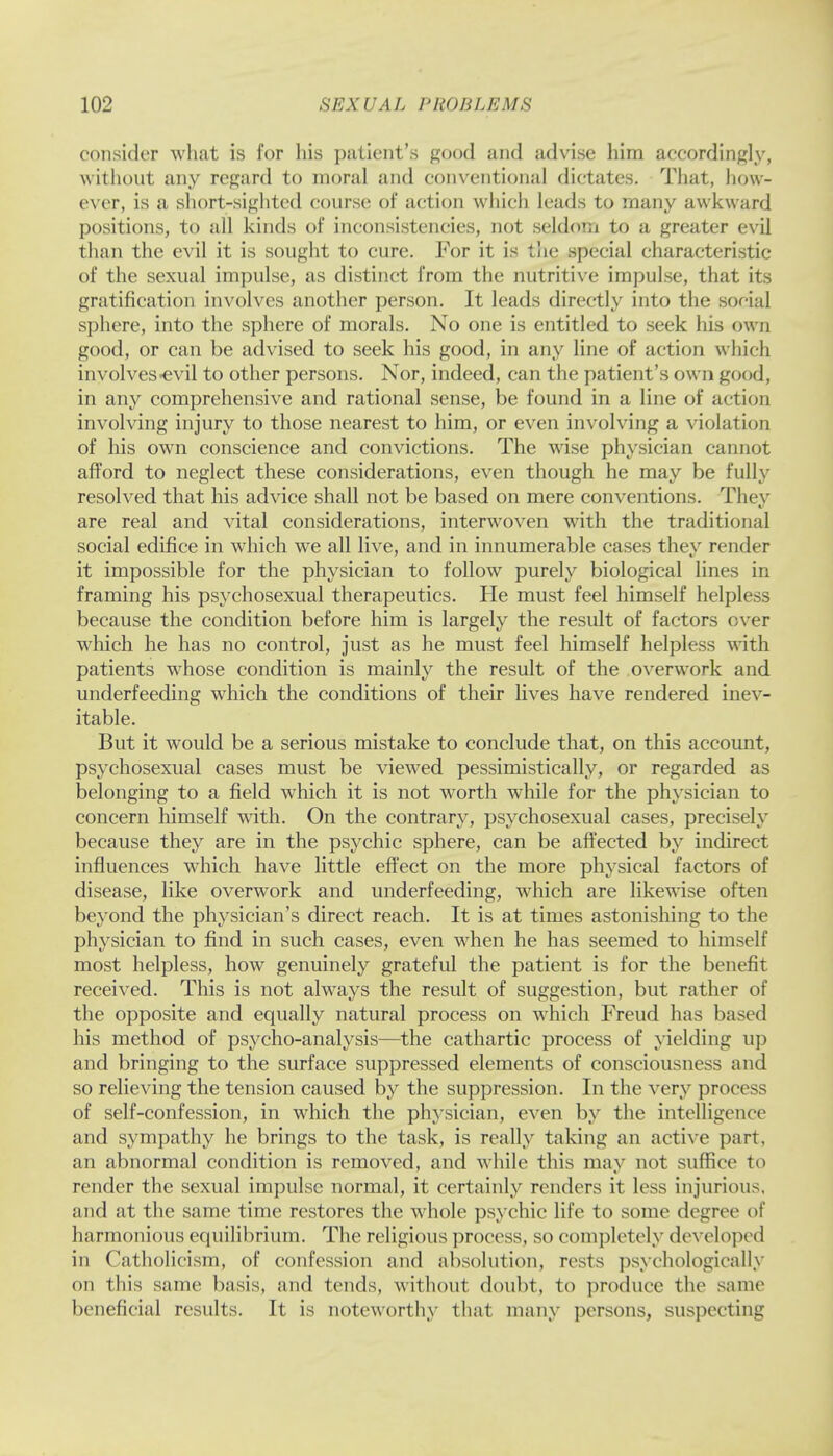 consider what is for his patient's good and advise him accordingly, without any regard to moral and conventional dictates. That, how- ever, is a short-sighted course of action which leads to many awkward positions, to all kinds of inconsistencies, not seldom to a greater evil than the evil it is sought to cure. For it is the special characteristic of the sexual impulse, as distinct from the nutritive impulse, that its gratification involves another person. It leads directly into the social sphere, into the sphere of morals. No one is entitled to seek his own good, or can be advised to seek his good, in any line of action which involves-evil to other persons. Nor, indeed, can the patient's own good, in any comprehensive and rational sense, be found in a line of action involving injury to those nearest to him, or even involving a violation of his own conscience and convictions. The wise physician cannot afford to neglect these considerations, even though he may be fully resolved that his advice shall not be based on mere conventions. They are real and vital considerations, interwoven with the traditional social edifice in which we all live, and in innumerable cases they render it impossible for the physician to follow purely biological lines in framing his psychosexual therapeutics. He must feel himself helpless because the condition before him is largely the result of factors over which he has no control, just as he must feel himself helpless with patients whose condition is mainly the result of the overwork and underfeeding which the conditions of their lives have rendered inev- itable. But it would be a serious mistake to conclude that, on this account, psychosexual cases must be viewed pessimistically, or regarded as belonging to a field which it is not worth while for the physician to concern himself with. On the contrary, psychosexual cases, precisely because they are in the psychic sphere, can be affected by indirect influences which have little effect on the more physical factors of disease, like overwork and underfeeding, which are likewise often beyond the physician's direct reach. It is at times astonishing to the physician to find in such cases, even when he has seemed to himself most helpless, how genuinely grateful the patient is for the benefit received. This is not always the result of suggestion, but rather of the opposite and equally natural process on which Freud has based his method of psycho-analysis—the cathartic process of yielding up and bringing to the surface suppressed elements of consciousness and so relieving the tension caused by the suppression. In the very process of self-confession, in which the physician, even by the intelligence and sympathy he brings to the task, is really taking an active parr, an abnormal condition is removed, and while this may not suffice to render the sexual impulse normal, it certainly renders it less injurious, and at the same time restores the whole psychic life to some degree of harmonious equilibrium. The religious process, so completely developed in Catholicism, of confession and absolution, rests psychologically on this same basis, and tends, without doubt, to produce the same beneficial results. It is noteworthy that many persons, suspecting