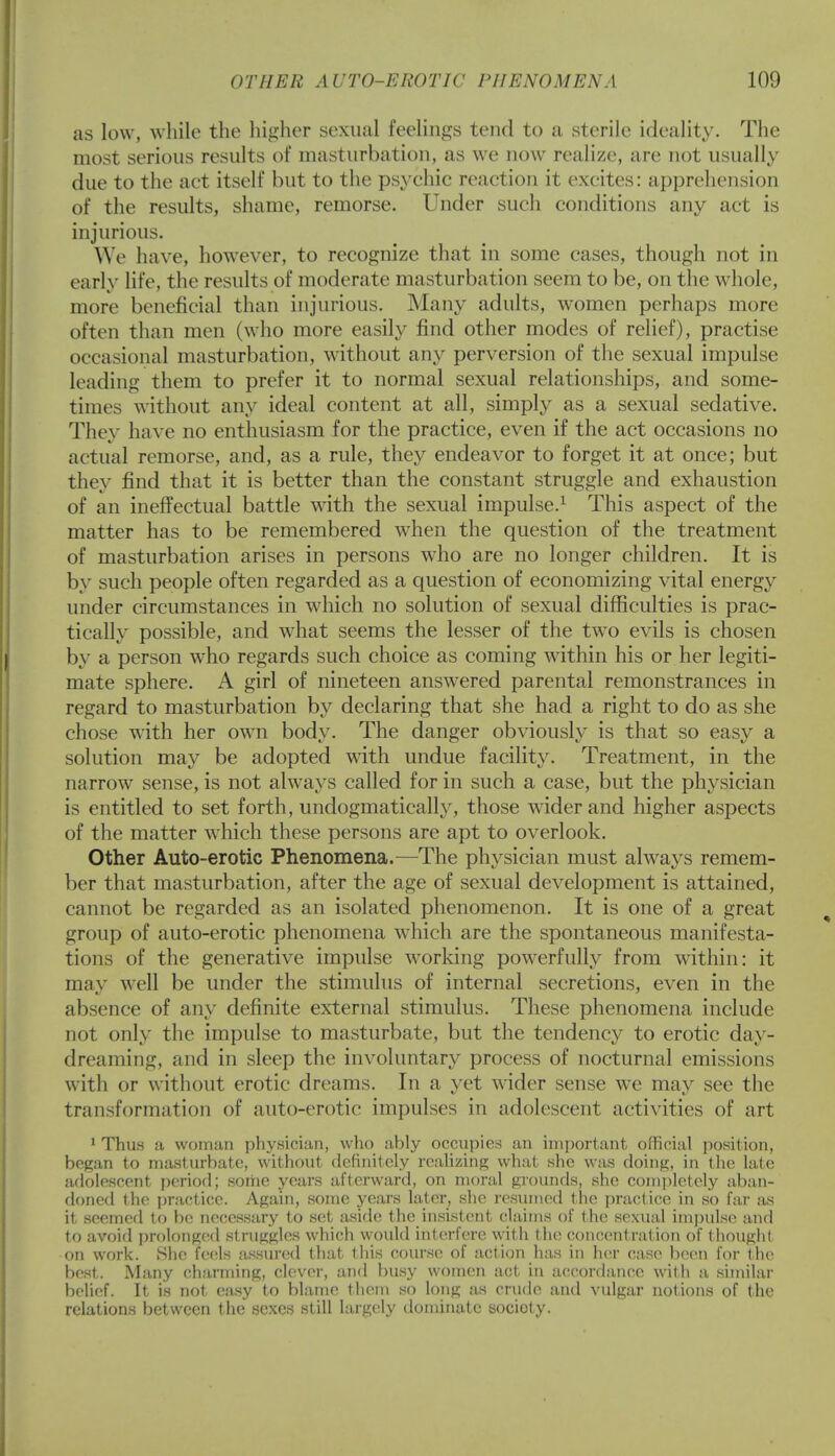 as low, while the higher sexual feelings tend to a sterile ideality. The most serious results of masturbation, as we now realize, are not usually due to the act itself but to the psychic reaction it excites: apprehension of the results, shame, remorse. Under such conditions any act is injurious. We have, however, to recognize that in some cases, though not in early life, the results of moderate masturbation seem to be, on the whole, more beneficial than injurious. Many adults, women perhaps more often than men (who more easily find other modes of relief), practise occasional masturbation, without any perversion of the sexual impulse leading them to prefer it to normal sexual relationships, and some- times without any ideal content at all, simply as a sexual sedative. They have no enthusiasm for the practice, even if the act occasions no actual remorse, and, as a rule, they endeavor to forget it at once; but they find that it is better than the constant struggle and exhaustion of an ineffectual battle with the sexual impulse.1 This aspect of the matter has to be remembered when the question of the treatment of masturbation arises in persons who are no longer children. It is by such people often regarded as a question of economizing vital energy under circumstances in which no solution of sexual difficulties is prac- tically possible, and what seems the lesser of the two evils is chosen by a person who regards such choice as coming within his or her legiti- mate sphere. A girl of nineteen answered parental remonstrances in regard to masturbation by declaring that she had a right to do as she chose with her own body. The danger obviously is that so easy a solution may be adopted with undue facility. Treatment, in the narrow sense, is not always called for in such a case, but the physician is entitled to set forth, undogmatically, those wider and higher aspects of the matter which these persons are apt to overlook. Other Auto-erotic Phenomena.—The physician must always remem- ber that masturbation, after the age of sexual development is attained, cannot be regarded as an isolated phenomenon. It is one of a great group of auto-erotic phenomena which are the spontaneous manifesta- tions of the generative impulse working powerfully from within: it mav well be under the stimulus of internal secretions, even in the absence of any definite external stimulus. These phenomena include not only the impulse to masturbate, but the tendency to erotic day- dreaming, and in sleep the involuntary process of nocturnal emissions with or without erotic dreams. In a yet wider sense we may see the transformation of auto-erotic impulses in adolescent activities of art 1 Thus a woman physician, who ably occupies an important official position, began to masturbate, without definitely realizing what she was doing, in the late adolescent period) some years afterward, on moral grounds, she completely aban- doned the practice. Again, some years later, she resumed the practice in so far as it seemed to be necessary to set aside the insistent claims of the sexual impulse and to avoid prolonged struggles which would interfere wit h the concentration of thought on work. She feels assured that this course of action has in her case been for the best. Many charming, clever, and busy women act in accordance with a similar belief. It is not easy to blame them so long as crude and vulgar notions of the relations between the sexes still largely dominate society.