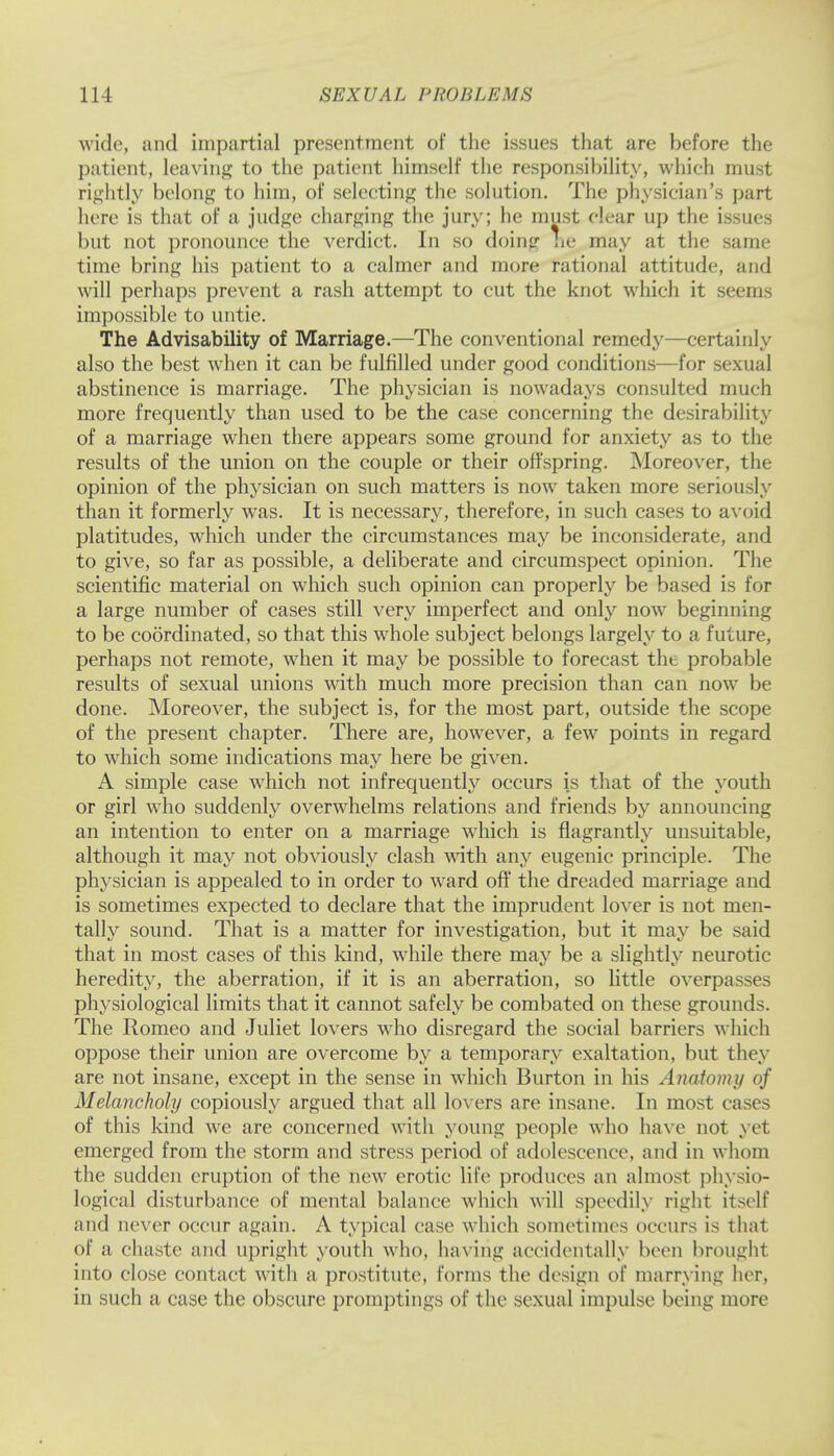 wide, unci impartial presentment of the issues that are before the patient, leaving to the patient himself the responsibility, which must rightly belong to him, of seleeting the solution. The physieian's part here is that of a judge charging the jury; he must clear up the issues but not pronounce the verdict. In so doing he may at the same time bring his patient to a calmer and more rational attitude, and will perhaps prevent a rash attempt to cut the knot which it seems impossible to untie. The Advisability of Marriage.—The conventional remedy—certainly also the best when it can be fulfilled under good conditions—for sexual abstinence is marriage. The physician is nowadays consulted much more frequently than used to be the case concerning the desirability of a marriage when there appears some ground for anxiety as to the results of the union on the couple or their offspring. Moreover, the opinion of the physician on such matters is now taken more seriously than it formerly was. It is necessary, therefore, in such cases to avoid platitudes, which under the circumstances may be inconsiderate, and to give, so far as possible, a deliberate and circumspect opinion. The scientific material on which such opinion can properly be based is for a large number of cases still very imperfect and only now beginning to be coordinated, so that this whole subject belongs largely to a future, perhaps not remote, when it may be possible to forecast the probable results of sexual unions with much more precision than can now be done. Moreover, the subject is, for the most part, outside the scope of the present chapter. There are, however, a few points in regard to which some indications may here be given. A simple case which not infrequently occurs is that of the youth or girl who suddenly overwhelms relations and friends by announcing an intention to enter on a marriage which is flagrantly unsuitable, although it may not obviously clash with any eugenic principle. The physician is appealed to in order to ward off the dreaded marriage and is sometimes expected to declare that the imprudent lover is not men- tally sound. That is a matter for investigation, but it may be said that in most cases of this kind, while there may be a slightly neurotic heredity, the aberration, if it is an aberration, so little overpasses physiological limits that it cannot safely be combated on these grounds. The Romeo and Juliet lovers who disregard the social barriers which oppose their union are overcome by a temporary exaltation, but they are not insane, except in the sense in which Burton in his Anatomy of Melancholy copiously argued that all lovers are insane. In most cases of this kind we are concerned with young people who have not yet emerged from the storm and stress period of adolescence, and in whom the sudden eruption of the new erotic life produces an almost physio- logical disturbance of mental balance which will speedily right itself and never occur again. A typical case which sometimes occurs is that of a chaste and upright youth who, having accidentally been brought into close contact with a prostitute, forms the design of marrying her, in such a case the obscure promptings of the sexual impulse being more