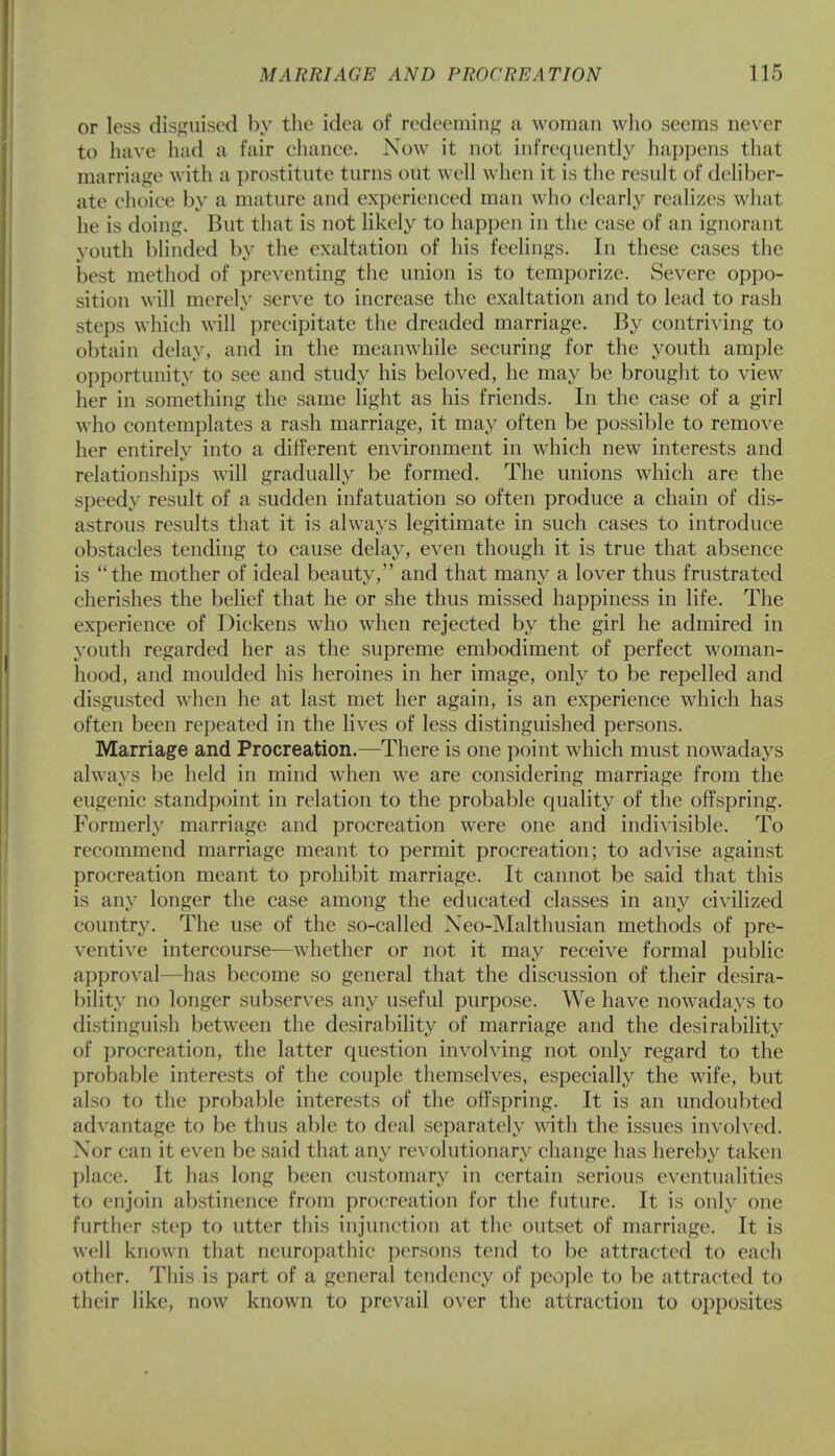 or less disguised by the idea of redeeming a woman who seems never to have had a fair chance. Now it not infrequently happens that marriage with a prostitute turns out well when it is the result of deliber- ate choice by a mature and experienced man who clearly realizes what he is doing. But that is not likely to happen in the case of an ignorant youth blinded by the exaltation of his feelings. In these cases the best method of preventing the union is to temporize. Severe oppo- sition will merely serve to increase the exaltation and to lead to rash steps which will precipitate the dreaded marriage. By contriving to obtain delay, and in the meanwhile securing for the youth ample opportunity to see and study his beloved, he may be brought to view her in something the same light as his friends. In the case of a girl who contemplates a rash marriage, it may often be possible to remove her entirely into a different environment in which new interests and relationships will gradually be formed. The unions which are the speedy result of a sudden infatuation so often produce a chain of dis- astrous results that it is always legitimate in such cases to introduce obstacles tending to cause delay, even though it is true that absence is the mother of ideal beauty, and that many a lover thus frustrated cherishes the belief that he or she thus missed happiness in life. The experience of Dickens who when rejected by the girl he admired in youth regarded her as the supreme embodiment of perfect woman- hood, and moulded his heroines in her image, only to be repelled and disgusted when he at last met her again, is an experience which has often been repeated in the lives of less distinguished persons. Marriage and Procreation.—There is one point which must nowadays always be held in mind when we are considering marriage from the eugenic standpoint in relation to the probable quality of the offspring. Formerly marriage and procreation were one and indivisible. To recommend marriage meant to permit procreation; to advise against procreation meant to prohibit marriage. It cannot be said that this is any longer the case among the educated classes in any civilized country. The use of the so-called Neo-Malthusian methods of pre- ventive intercourse—wThether or not it may receive formal public approval—has become so general that the discussion of their desira- bility no longer subserves any useful purpose. We have nowadays to distinguish between the desirability of marriage and the desirability of procreation, the latter question involving not only regard to the probable interests of the couple themselves, especially the wife, but also to the probable interests of the offspring. It is an undoubted advantage to be thus able to deal separately with the issues involved. Nor can it even be said that any revolutionary change has hereby taken place. It has long been customary in certain serious eventualities to enjoin abstinence from procreation for the future. It is only one further step to utter this injunction at the outset of marriage. It is well known that neuropathic persons tend to be attracted to each other. This is part of a general tendency of people to be attracted to their like, now known to prevail over the attraction to opposites