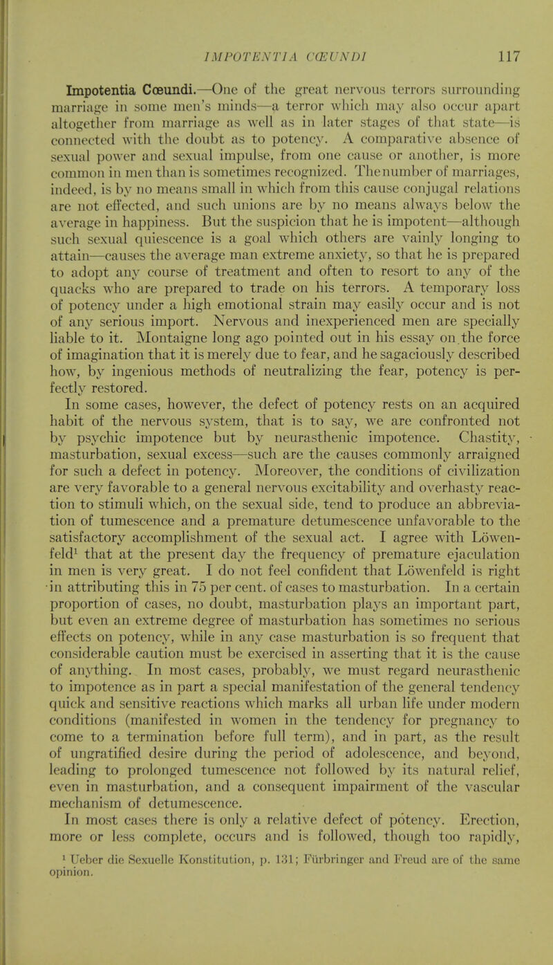 Impotentia Coeundi.—One of the great nervous terrors surrounding marriage in some men's minds—a terror which may also occur apart altogether from marriage as well as in later stages of that state—is connected with the doubt as to potency. A comparative absence of sexual power and sexual impulse, from one cause or another, is more common in men than is sometimes recognized. Thenumber of marriages, indeed, is by no means small in which from this cause conjugal relations are not effected, and such unions are by no means always below the average in happiness. But the suspicion that he is impotent—although such sexual quiescence is a goal which others are vainly longing to attain—causes the average man extreme anxiety, so that he is prepared to adopt any course of treatment and often to resort to any of the quacks who are prepared to trade on his terrors. A temporary loss of potency under a high emotional strain may easily occur and is not of any serious import. Nervous and inexperienced men are specially liable to it. Montaigne long ago pointed out in his essay on. the force of imagination that it is merely due to fear, and he sagaciously described how, by ingenious methods of neutralizing the fear, potency is per- fectly restored. In some cases, however, the defect of potency rests on an acquired habit of the nervous system, that is to say, we are confronted not by psychic impotence but by neurasthenic impotence. Chastity, masturbation, sexual excess—such are the causes commonly arraigned for such a defect in potency. Moreover, the conditions of civilization are very favorable to a general nervous excitability and overhasty reac- tion to stimuli wdiich, on the sexual side, tend to produce an abbrevia- tion of tumescence and a premature detumescence unfavorable to the satisfactory accomplishment of the sexual act. I agree with Lowen- feld1 that at the present day the frequency of premature ejaculation in men is very great. I do not feel confident that Lowenfeld is right in attributing this in 75 per cent, of cases to masturbation. In a certain proportion of cases, no doubt, masturbation plays an important part, but even an extreme degree of masturbation has sometimes no serious effects on potency, while in any case masturbation is so frequent that considerable caution must be exercised in asserting that it is the cause of anything. In most cases, probably, we must regard neurasthenic to impotence as in part a special manifestation of the general tendency quick and sensitive reactions which marks all urban life under modern conditions (manifested in women in the tendency for pregnancy to come to a termination before full term), and in part, as the result of ungratified desire during the period of adolescence, and beyond, leading to prolonged tumescence not followed by its natural relief, even in masturbation, and a consequent impairment of the vascular mechanism of detumescence. In most cases there is only a relative defect of potency. Erection, more or less complete, occurs and is followed, though too rapidly, 1 Ueher die Sexuellc Konstitution, p. 131; Fi'irbringer and Freud are of the same opinion.