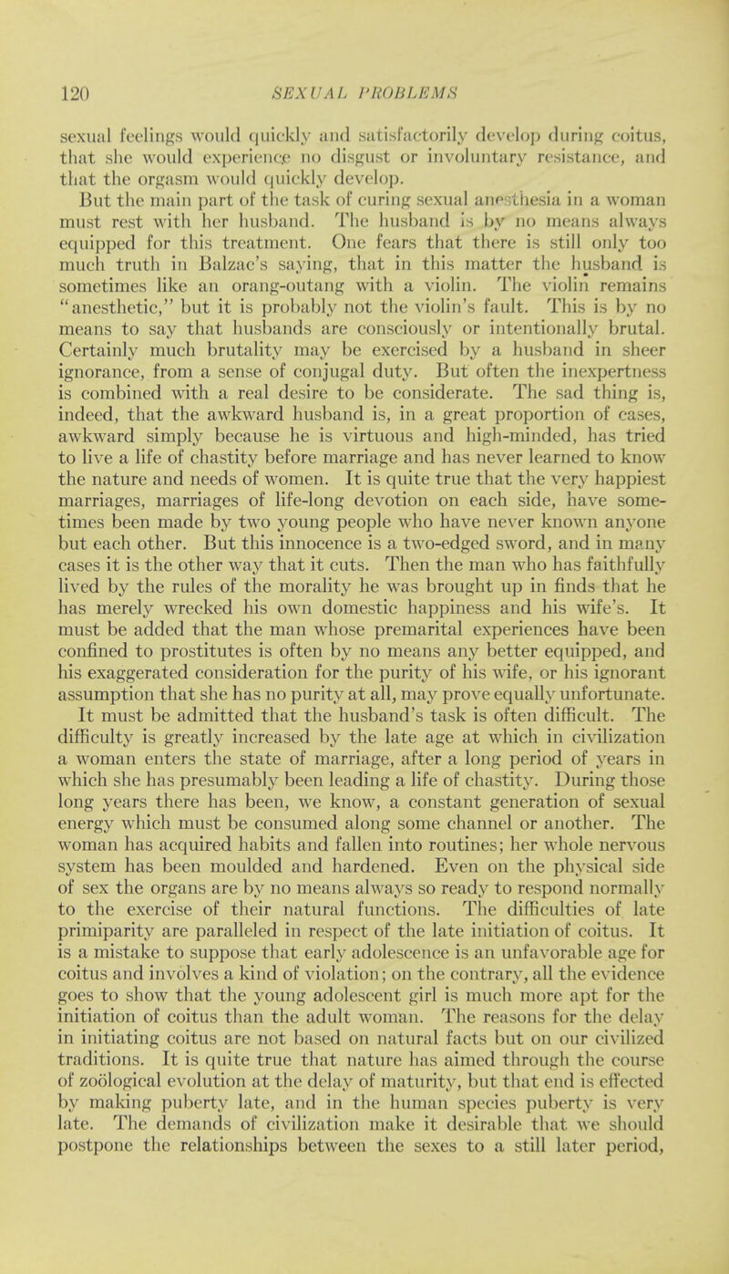 sexual feelings would quickly and satisfactorily develop during coitus, that she would experience no disgust or involuntary resistance, and that the orgasm would quickly develop. But the main part of the task of curing sexual anesthesia in a woman must rest with her husband. The husband is by no means always equipped for this treatment. One fears that there is still only too much truth in Balzac's saying, that in this matter the husband is sometimes like an orang-outang with a violin. The violin remains anesthetic, but it is probably not the violin's fault. This is by no means to say that husbands are consciously or intentionally brutal. Certainly much brutality may be exercised by a husband in sheer ignorance, from a sense of conjugal duty. But often the inexpertness is combined with a real desire to be considerate. The sad thing is, indeed, that the awkward husband is, in a great proportion of cases, awkward simply because he is virtuous and high-minded, has tried to live a life of chastity before marriage and has never learned to know the nature and needs of women. It is quite true that the very happiest marriages, marriages of life-long devotion on each side, have some- times been made by two young people who have never known anyone but each other. But this innocence is a two-edged sword, and in many cases it is the other way that it cuts. Then the man who has faithfully lived by the rules of the morality he was brought up in finds that he has merely wrecked his own domestic happiness and his wife's. It must be added that the man whose premarital experiences have been confined to prostitutes is often by no means any better equipped, and his exaggerated consideration for the purity of his wife, or his ignorant assumption that she has no purity at all, may prove equally unfortunate. It must be admitted that the husband's task is often difficult. The difficulty is greatly increased by the late age at which in civilization a woman enters the state of marriage, after a long period of years in which she has presumably been leading a life of chastity. During those long years there has been, we know, a constant generation of sexual energy which must be consumed along some channel or another. The woman has acquired habits and fallen into routines; her whole nervous system has been moulded and hardened. Even on the physical side of sex the organs are by no means always so ready to respond normally to the exercise of their natural functions. The difficulties of late primiparity are paralleled in respect of the late initiation of coitus. It is a mistake to suppose that early adolescence is an unfavorable age for coitus and involves a kind of violation; on the contrary, all the evidence goes to show that the young adolescent girl is much more apt for the initiation of coitus than the adult woman. The reasons for the delay in initiating coitus are not based on natural facts but on our civilized traditions. It is quite true that nature has aimed through the course of zoological evolution at the delay of maturity, but that end is effected by making puberty late, and in the human species puberty is very late. The demands of civilization make it desirable that we should postpone the relationships between the sexes to a still later period,