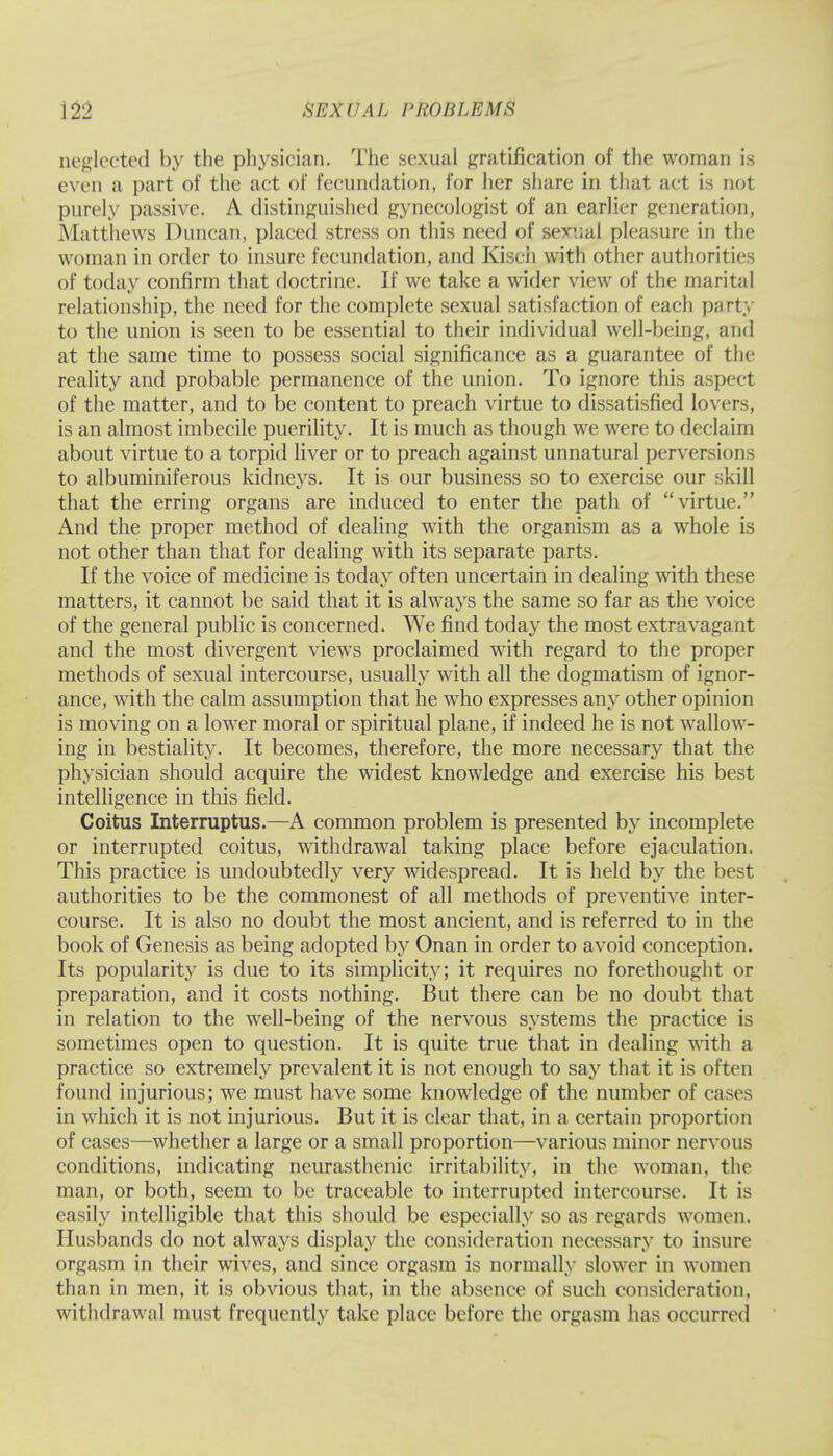 neglected by the physician. The sexual gratification of the woman is even a part of the act of fecundation, for her share in that act is not purely passive. A distinguished gynecologist of an earlier generation, Matthews Duncan, placed stress on this need of sexual pleasure in the woman in order to insure fecundation, and Kisch with other authorities of today confirm that doctrine. If we take a wider view of the marital relationship, the need for the complete sexual satisfaction of each party to the union is seen to be essential to their individual well-being, and at the same time to possess social significance as a guarantee of the reality and probable permanence of the union. To ignore this aspect of the matter, and to be content to preach virtue to dissatisfied lovers, is an almost imbecile puerility. It is much as though we were to declaim about virtue to a torpid liver or to preach against unnatural perversions to albuminiferous kidneys. It is our business so to exercise our skill that the erring organs are induced to enter the path of virtue. And the proper method of dealing with the organism as a whole is not other than that for dealing with its separate parts. If the voice of medicine is today often uncertain in dealing with these matters, it cannot be said that it is always the same so far as the voice of the general public is concerned. We find today the most extravaga at and the most divergent views proclaimed with regard to the proper methods of sexual intercourse, usually with all the dogmatism of ignor- ance, with the calm assumption that he who expresses any other opinion is moving on a lower moral or spiritual plane, if indeed he is not wallow- ing in bestiality. It becomes, therefore, the more necessary that the physician should acquire the widest knowledge and exercise his best intelligence in this field. Coitus Interruptus.—A common problem is presented by incomplete or interrupted coitus, withdrawal taking place before ejaculation. This practice is undoubtedly very widespread. It is held by the best authorities to be the commonest of all methods of preventive inter- course. It is also no doubt the most ancient, and is referred to in the book of Genesis as being adopted by Onan in order to avoid conception. Its popularity is due to its simplicity; it requires no forethought or preparation, and it costs nothing. But there can be no doubt that in relation to the well-being of the nervous systems the practice is sometimes open to question. It is quite true that in dealing with a practice so extremely prevalent it is not enough to say that it is often found injurious; we must have some knowledge of the number of cases in which it is not injurious. But it is clear that, in a certain proportion of cases—whether a large or a small proportion—various minor nervous conditions, indicating neurasthenic irritability, in the woman, the man, or both, seem to be traceable to interrupted intercourse. It is easily intelligible that this should be especially so as regards women. Husbands do not always display the consideration necessary to insure orgasm in their wives, and since orgasm is normally slower in women than in men, it is obvious that, in the absence of such consideration, withdrawal must frequently take place before the orgasm has occurred