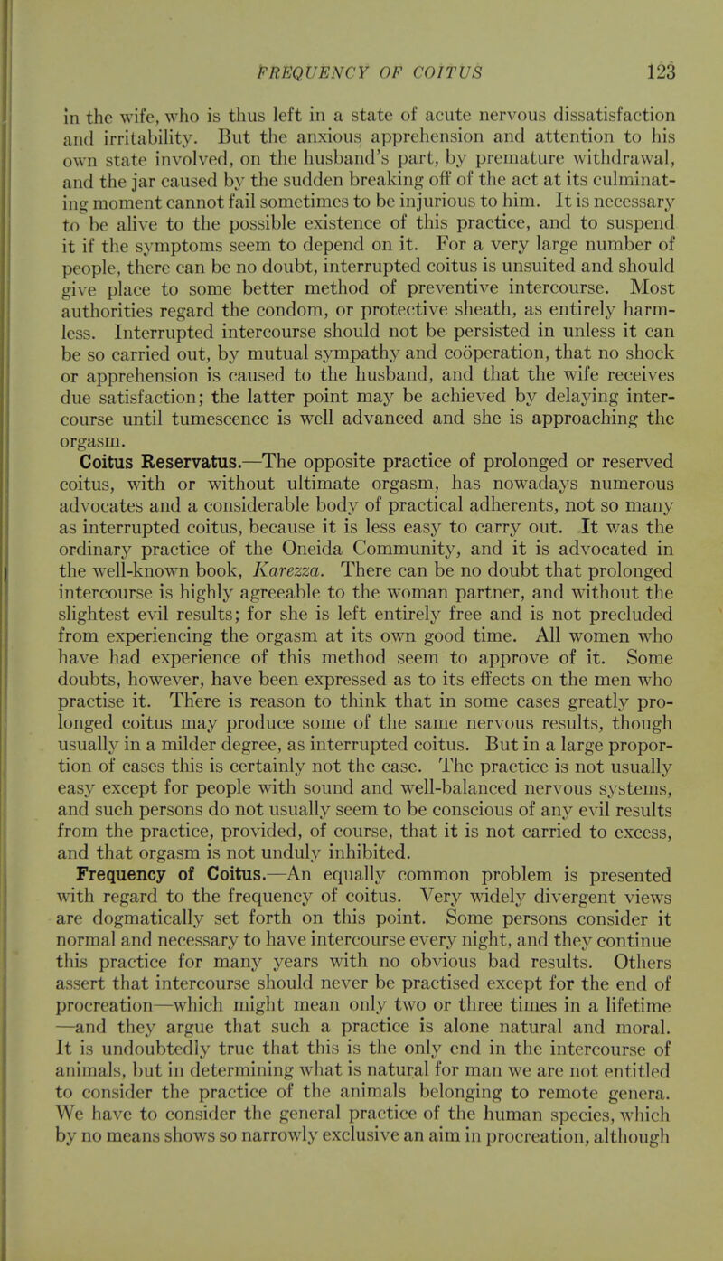 in the wife, who is thus left in a state of acute nervous dissatisfaction and irritability. But the anxious apprehension and attention to his own state involved, on the husband's part, by premature withdrawal, and the jar caused by the sudden breaking oft' of the act at its culminat- ing moment cannot fail sometimes to be injurious to him. It is necessary to be alive to the possible existence of this practice, and to suspend it if the symptoms seem to depend on it. For a very large number of people, there can be no doubt, interrupted coitus is unsuited and should give place to some better method of preventive intercourse. Most authorities regard the condom, or protective sheath, as entirely harm- less. Interrupted intercourse should not be persisted in unless it can be so carried out, by mutual sympathy and cooperation, that no shock or apprehension is caused to the husband, and that the wife receives due satisfaction; the latter point may be achieved by delaying inter- course until tumescence is well advanced and she is approaching the orgasm. Coitus Reservatus.—The opposite practice of prolonged or reserved coitus, with or without ultimate orgasm, has nowadays numerous advocates and a considerable body of practical adherents, not so many as interrupted coitus, because it is less easy to carry out. It was the ordinary practice of the Oneida Community, and it is advocated in the well-known book, Karezza. There can be no doubt that prolonged intercourse is highly agreeable to the woman partner, and without the slightest evil results; for she is left entirely free and is not precluded from experiencing the orgasm at its own good time. All women wdio have had experience of this method seem to approve of it. Some doubts, however, have been expressed as to its effects on the men who practise it. There is reason to think that in some cases greatly pro- longed coitus may produce some of the same nervous results, though usually in a milder degree, as interrupted coitus. But in a large propor- tion of cases this is certainly not the case. The practice is not usually easy except for people with sound and well-balanced nervous systems, and such persons do not usually seem to be conscious of any evil results from the practice, provided, of course, that it is not carried to excess, and that orgasm is not unduly inhibited. Frequency of Coitus.—An equally common problem is presented with regard to the frequency of coitus. Very widely divergent views are dogmatically set forth on this point. Some persons consider it normal and necessary to have intercourse every night, and they continue this practice for many years with no obvious bad results. Others assert that intercourse should never be practised except for the end of procreation—which might mean only two or three times in a lifetime —and they argue that such a practice is alone natural and moral. It is undoubtedly true that this is the only end in the intercourse of animals, but in determining wThat is natural for man we are not entitled to consider the practice of the animals belonging to remote genera. We have to consider the general practice of the human species, which by no means shows so narrowly exclusive an aim in procreation, although