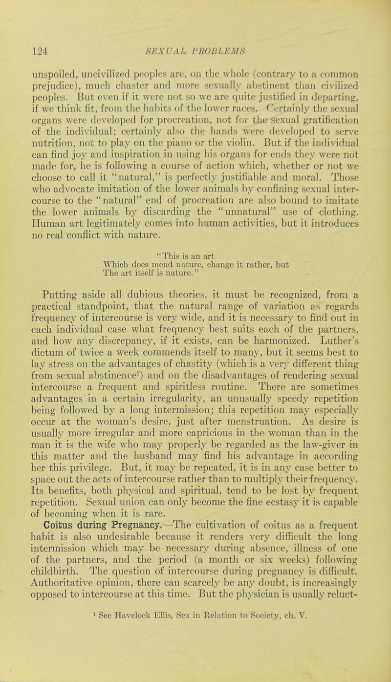 unspoiled, uncivilized peoples ;ire, on the whole (contrary to a common prejudice), much chaster and more sexually abstinent than civilized peoples. But even if it were not so we are quite justified in departing, if we think fit, from the habits of the lower races. Certainly the sexual organs were developed for procreation, not for the sexual gratification of the individual; certainly also the hands were developed to serve nutrition, not to play on the piano or the violin. But if the individual can find joy and inspiration in using his organs for ends they were not made for, he is following a course of action which, whether or not we choose to call it natural, is perfectly justifiable and moral. Those who advocate imitation of the lower animals by confining sexual inter- course to the natural end of procreation are also bound to imitate the lower animals by discarding the unnatural use of clothing. Human art legitimately comes into human activities, but it introduces no real conflict with nature. This is an art Which does mend nature, change it rather, but The art itself is nature. Putting aside all dubious theories, it must be recognized, from a practical standpoint, that the natural range of variation as regards frequency of intercourse is very wide, and it is necessary to find out in each individual case what frequency best suits each of the partners, and how any discrepancy, if it exists, can be harmonized. Luther's dictum of twice a week commends itself to many, but it seems best to lay stress on the advantages of chastity (which is a very different thing from sexual abstinence1) and on the disadvantages of rendering sexual intercourse a frequent and spiritless routine. There are sometimes advantages in a certain irregularity, an unusually speedy repetition being followed by a long intermission; this repetition may especially occur at the woman's desire, just after menstruation. As desire is usually more irregular and more capricious in the woman than in the man it is the wife who may properly be regarded as the law-giver in this matter and the husband may find his advantage in according her this privilege. But, it may be repeated, it is in any case better to space out the acts of intercourse rather than to multiply their frequency. Its benefits, both physical and spiritual, tend to be lost by frequent repetition. Sexual union can only become the fine ecstasy it is capable of becoming when it is rare. Coitus during Pregnancy.—The cultivation of coitus as a frequent habit is also undesirable because it renders very difficult the long intermission which may be necessary during absence, illness of one of the partners, and the period (a month or six weeks) following childbirth. The question of intercourse during pregnancy is difficult. Authoritative opinion, there can scarcely be any doubt, is increasingly opposed to intercourse at this time. But the physician is usually reluct- 1 Sec Havclock Ellis, Sex in Relation to Society, ch. V.