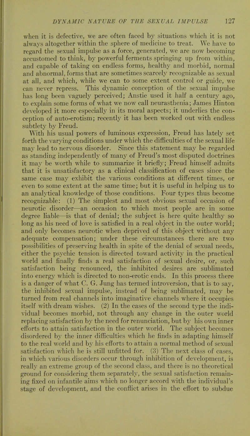 when it is defective, we are often faced by situations which it is not always altogether within the sphere of medicine to treat. We have to regard the sexual impulse as a force, generated, we are now becoming accustomed to think, by powerful ferments springing up from within, and capable of taking on endless forms, healthy and morbid, normal and abnormal, forms that are sometimes scarcely recognizable as sexual at all, and which, while we can to some extent control or guide, we can never repress. This dynamic conception of the sexual impulse has long been vaguely perceived; Anstie used it half a century ago, to explain some forms of what we now call neurasthenia; James Hinton developed it more especially in its moral aspects; it underlies the con- ception of auto-erotism; recently it has been worked out with endless subtlety bv Freud. With his usual powers of luminous expression, Freud has lately set forth the varying conditions under which the difficulties of the sexual life may lead to nervous disorder. Since this statement may be regarded as standing independently of many of Freud's most disputed doctrines it may be worth while to summarize it briefly; Freud himself admits that it is unsatisfactory as a clinical classification of cases since the same case may exhibit the various conditions at different times, or even to some extent at the same time; but it is useful in helping us to an analytical knowledge of those conditions. Four types thus become recognizable: (1) The simplest and most obvious sexual occasion of neurotic disorder—an occasion to which most people are in some degree liable—is that of denial; the subject is here quite healthy so long as his need of love is satisfied in a real object in the outer world; and only becomes neurotic when deprived of this object without any adequate compensation; under these circumstances there are two possibilities of preserving health in spite of the denial of sexual needs, either the psychic tension is directed toward activity in the practical wrorld and finally finds a real satisfaction of sexual desire, or, such satisfaction being renounced, the inhibited desires are sublimated into energy which is directed to non-erotic ends. In this process there is a danger of what C. G. Jung has termed introversion, that is to say, the inhibited sexual impulse, instead of being sublimated, may be turned from real channels into imaginative channels where it occupies itself with dream wishes. (2) In the cases of the second type the indi- vidual becomes morbid, not through any change in the outer world replacing satisfaction by the need for renunciation, but by his own inner efforts to attain satisfaction in the outer world. The subject becomes disordered by the inner difficulties which he finds in adapting himself to the real world and by his efforts to attain a normal method of sexual satisfaction which he is still unfitted for. (3) The next class of cases, in which various disorders occur through inhibition of development, is really an extreme group of the second class, and there is no theoretical ground for considering them separately, the sexual satisfaction remain- ing fixed on infantile aims which no longer accord with the individual's stage of development, and the conflict arises in the effort to subdue