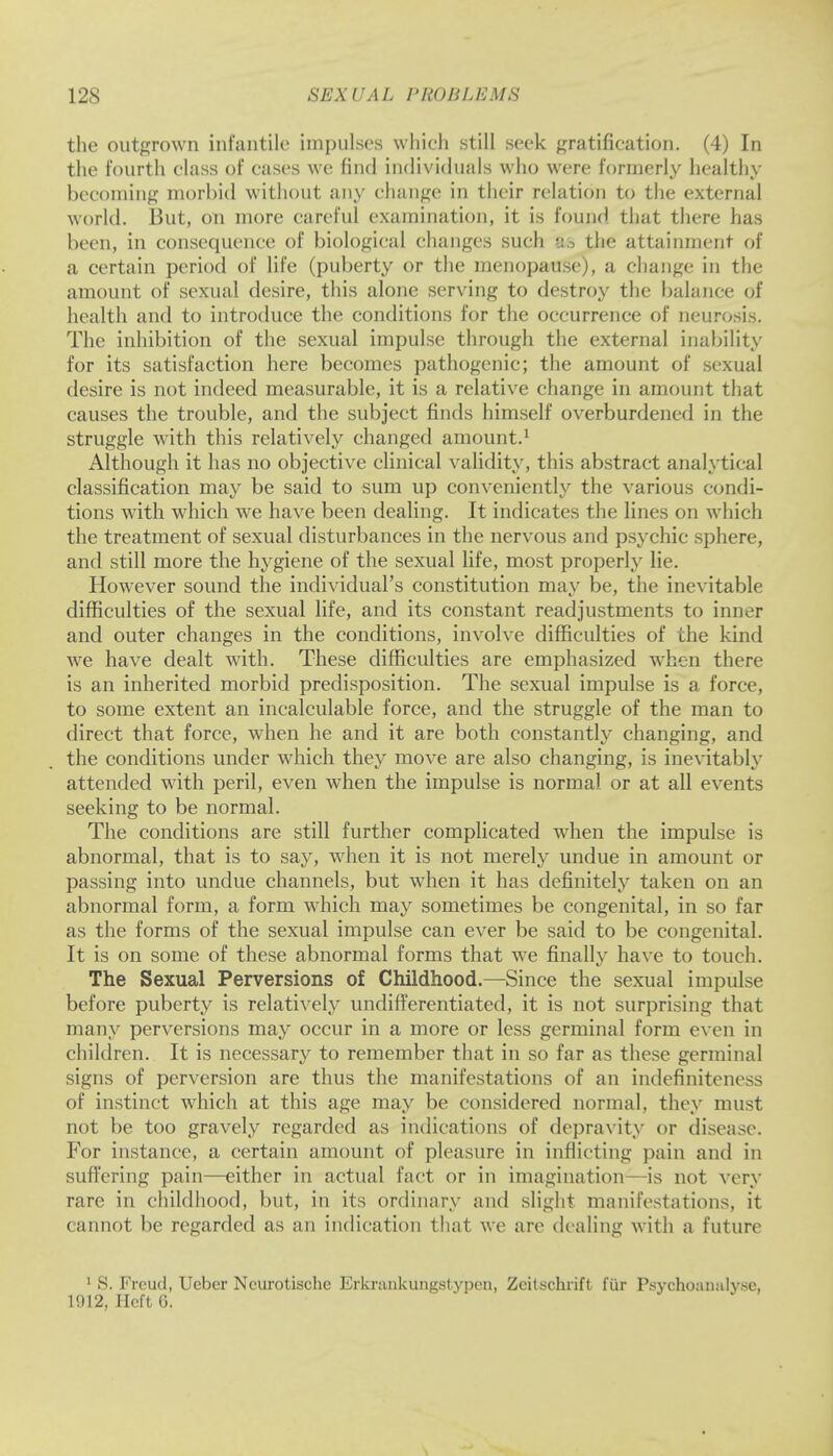 the outgrown infantile impulses which still seek gratification. (4) In the fourth class of cases we find individuals who were formerly healthy becoming morbid without any change in their relation to the external world. But, on more careful examination, it is found that there has been, in consequence of biological changes such a;5 the attainment of a certain period of life (puberty or the menopause), a change in the amount of sexual desire, this alone serving to destroy the balance of health and to introduce the conditions for the occurrence of neurosis. The inhibition of the sexual impulse through the external inability for its satisfaction here becomes pathogenic; the amount of sexual desire is not indeed measurable, it is a relative change in amount that causes the trouble, and the subject finds himself overburdened in the struggle with this relatively changed amount.1 Although it has no objective clinical validity, this abstract analytical classification may be said to sum up conveniently the various condi- tions with which we have been dealing. It indicates the lines on which the treatment of sexual disturbances in the nervous and psychic sphere, and still more the hygiene of the sexual life, most properly lie. However sound the individual's constitution may be, the inevitable difficulties of the sexual life, and its constant readjustments to inner and outer changes in the conditions, involve difficulties of the kind we have dealt with. These difficulties are emphasized when there is an inherited morbid predisposition. The sexual impulse is a force, to some extent an incalculable force, and the struggle of the man to direct that force, when he and it are both constantly changing, and the conditions under which they move are also changing, is inevitably attended with peril, even when the impulse is normal or at all events seeking to be normal. The conditions are still further complicated when the impulse is abnormal, that is to say, when it is not merely undue in amount or passing into undue channels, but when it has definitely taken on an abnormal form, a form which may sometimes be congenital, in so far as the forms of the sexual impulse can ever be said to be congenital. It is on some of these abnormal forms that we finally have to touch. The Sexual Perversions of Childhood.—Since the sexual impulse before puberty is relatively undifferentiated, it is not surprising that many perversions may occur in a more or less germinal form even in children. It is necessary to remember that in so far as these germinal signs of perversion are thus the manifestations of an indefiniteness of instinct which at this age may be considered normal, they must not be too gravely regarded as indications of depravity or disease. For instance, a certain amount of pleasure in inflicting pain and in suffering pain—either in actual fact or in imagination—is not very rare in childhood, but, in its ordinary and slight manifestations, it cannot be regarded as an indication that we are dealing with a future 1 S. Freud, Ueber Ncurotische Erkrankungstypen, Zcitschrift fur Psychoanalyse,