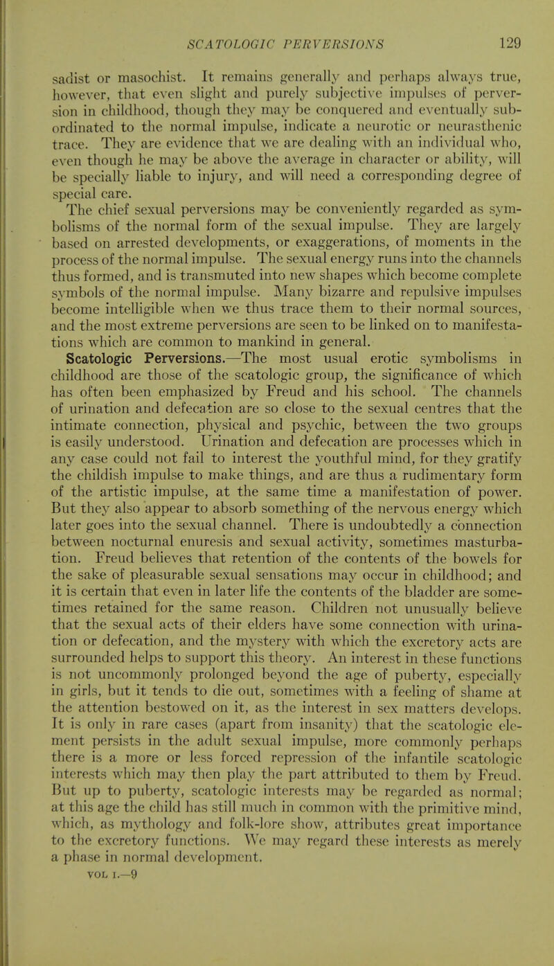 sadist or masochist. It remains generally and perhaps always true, however, that even slight and purely subjective impulses of perver- sion in childhood, though they may be conquered and eventually sub- ordinated to the normal impulse, indicate a neurotic or neurasthenic trace. They are evidence that we are dealing with an individual who, even though he may be above the average in character or ability, will be specially liable to injury, and will need a corresponding degree of special care. The chief sexual perversions may be conveniently regarded as sym- bolisms of the normal form of the sexual impulse. They are largely based on arrested developments, or exaggerations, of moments in the process of the normal impulse. The sexual energy runs into the channels thus formed, and is transmuted into new shapes which become complete symbols of the normal impulse. Many bizarre and repulsive impulses become intelligible when we thus trace them to their normal sources, and the most extreme perversions are seen to be linked on to manifesta- tions which are common to mankind in general. Scatologic Perversions.—The most usual erotic symbolisms in childhood are those of the scatologic group, the significance of which has often been emphasized by Freud and his school. The channels of urination and defecation are so close to the sexual centres that the intimate connection, physical and psychic, between the two groups is easily understood. Urination and defecation are processes which in any case could not fail to interest the youthful mind, for they gratify the childish impulse to make things, and are thus a rudimentary form of the artistic impulse, at the same time a manifestation of power. But they also appear to absorb something of the nervous energy which later goes into the sexual channel. There is undoubtedly a connection between nocturnal enuresis and sexual activity, sometimes masturba- tion. Freud believes that retention of the contents of the bowels for the sake of pleasurable sexual sensations may occur in childhood; and it is certain that even in later life the contents of the bladder are some- times retained for the same reason. Children not unusually believe that the sexual acts of their elders have some connection with urina- tion or defecation, and the mystery with which the excretory acts are surrounded helps to support this theory. An interest in these functions is not uncommonly prolonged beyond the age of puberty, especially in girls, but it tends to die out, sometimes with a feeling of shame at the attention bestowed on it, as the interest in sex matters develops. It is only in rare cases (apart from insanity) that the scatologic ele- ment persists in the adult sexual impulse, more commonly perhaps there is a more or less forced repression of the infantile scatologic interests which may then play the part attributed to them by Freud. But up to puberty, scatologic interests may be regarded as normal; at this age the child has still much in common with the primitive mind, which, as mythology and folk-lore show, attributes great importance to the excretory functions. We may regard these interests as merely a phase in normal development. vol i.—9