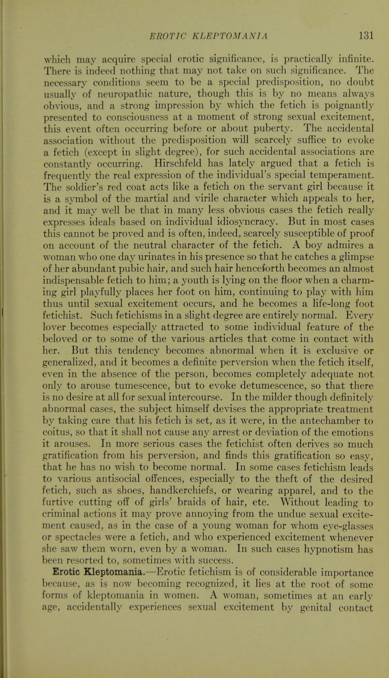 which may acquire special erotic significance, is practically infinite. There is indeed nothing that may not take on such significance. The necessary conditions seem to be a special predisposition, no doubt usually of neuropathic nature, though this is by no means always obvious, and a strong impression by which the fetich is poignantly presented to consciousness at a moment of strong sexual excitement, this event often occurring before or about puberty. The accidental association without the predisposition will scarcely suffice to evoke a fetich (except in slight degree), for such accidental associations are constantly occurring. Hirschfeld has lately argued that a fetich is frequently the real expression of the individual's special temperament. The soldier's red coat acts like a fetich on the servant girl because it is a symbol of the martial and virile character which appeals to her, and it may well be that in many less obvious cases the fetich really expresses ideals based on individual idiosyncracy. But in most cases this cannot be proved and is often, indeed, scarcely susceptible of proof on account of the neutral character of the fetich. A boy admires a woman who one day urinates in his presence so that he catches a glimpse of her abundant pubic hair, and such hair henceforth becomes an almost indispensable fetich to him; a youth is lying on the floor when a charm- ing girl playfully places her foot on him, continuing to play with him thus until sexual excitement occurs, and he becomes a life-long foot fetichist. Such fetichisms in a slight degree are entirely normal. Every lover becomes especially attracted to some individual feature of the beloved or to some of the various articles that come in contact with her. But this tendency becomes abnormal when it is exclusive or generalized, and it becomes a definite perversion when the fetich itself, even in the absence of the person, becomes completely adequate not only to arouse tumescence, but to evoke detumescence, so that there is no desire at all for sexual intercourse. In the milder though definitely abnormal cases, the subject himself devises the appropriate treatment by taking care that his fetich is set, as it were, in the antechamber to coitus, so that it shall not cause any arrest or deviation of the emotions it arouses. In more serious cases the fetichist often derives so much gratification from his perversion, and finds this gratification so easy, that he has no wish to become normal. In some cases fetichism leads to various antisocial offences, especially to the theft of the desired fetich, such as shoes, handkerchiefs, or wearing apparel, and to the furtive cutting off of girls' braids of hair, etc. Without leading to criminal actions it may prove annoying from the undue sexual excite- ment caused, as in the case of a young woman for whom eye-glasses or spectacles were a fetich, and who experienced excitement whenever she saw them worn, even by a woman. In such cases hypnotism has been resorted to, sometimes with success. Erotic Kleptomania.—Erotic fetichism is of considerable importance because, as is now becoming recognized, it lies at the root of some forms of kleptomania in women. A woman, sometimes at an early age, accidentally experiences sexual excitement by genital contact