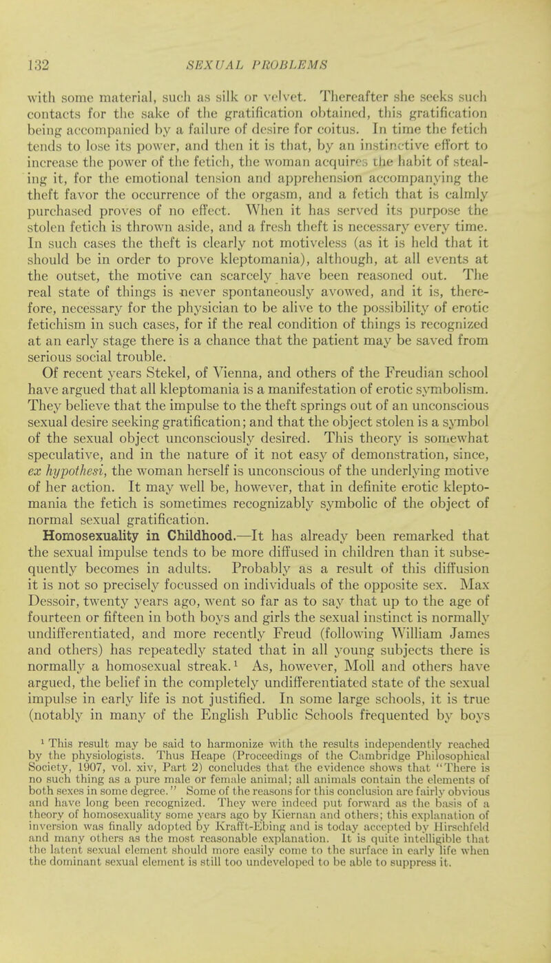 with some material, sueli as silk or velvet. Thereafter she seeks such contacts for the sake of the gratification obtained, this gratification being accompanied by a failure of desire for coitus. In time the fetich tends to lose its power, and then it is that, by an instinctive effort to increase the power of the fetich, the woman acquir':, the habit of steal- ing it, for the emotional tension and apprehension accompanying the theft favor the occurrence of the orgasm, and a fetich that is calmly purchased proves of no effect. When it has served its purpose the stolen fetich is thrown aside, and a fresh theft is necessary every time. In such cases the theft is clearly not motiveless (as it is held that it should be in order to prove kleptomania), although, at all events at the outset, the motive can scarcely have been reasoned out. The real state of things is never spontaneously avowed, and it is, there- fore, necessary for the physician to be alive to the possibility of erotic fetichism in such cases, for if the real condition of things is recognized at an early stage there is a chance that the patient may be saved from serious social trouble. Of recent years Stekel, of Vienna, and others of the Freudian school have argued that all kleptomania is a manifestation of erotic symbolism. They believe that the impulse to the theft springs out of an unconscious sexual desire seeking gratification; and that the object stolen is a symbol of the sexual object unconsciously desired. This theory is somewhat speculative, and in the nature of it not easy of demonstration, since, ex hypothesi, the woman herself is unconscious of the underlying motive of her action. It may well be, however, that in definite erotic klepto- mania the fetich is sometimes recognizably symbolic of the object of normal sexual gratification. Homosexuality in Childhood.—It has already been remarked that the sexual impulse tends to be more diffused in children than it subse- quently becomes in adults. Probably as a result of this diffusion it is not so precisely focussed on individuals of the opposite sex. Max Dessoir, twenty years ago, went so far as to say that up to the age of fourteen or fifteen in both boys and girls the sexual instinct is normally undifferentiated, and more recently Freud (following William James and others) has repeatedly stated that in all young subjects there is normally a homosexual streak.1 As, however, Moll and others have argued, the belief in the completely undifferentiated state of the sexual impulse in early life is not justified. In some large schools, it is true (notably in many of the English Public Schools frequented by boys 1 This result may be said to harmonize with the results independently reached by the physiologists. Thus Heape (Proceedings of the Cambridge Philosophical Society, 1907, vol. xiv, Part 2) concludes that the evidence shows that There is no such thing as a pure male or female animal; all animals contain the elements of both sexes in some degree. Some of the reasons for this conclusion are fairly obvious and have long been recognized. They were indeed put forward as the basis of a theory of homosexuality some years ago by Kiernan and others; this explanation of inversion was finally adopted by KrafTt-Ebing and is today accepted by Hirschfeld and many others as the most reasonable explanation. It is quite intelligible that the latent sexual element should more easily come to the surface in early life when the dominant sexual element is still too undeveloped to be able to suppress it.