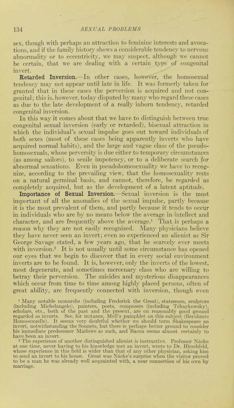 sex, though with perhaps an attraction to feminine interests and avoca- tions, and if the family history shows a considerable tendency to nervous abnormality or to eccentricity, we may suspect, although we cannot be certain, that we are dealing with a certain tyi of congenital invert. Retarded Inversion.—In other cases, however, the homosexual tendency may not appear until late in life. It was formerly taken for granted that in these cases the perversion is acquired and not con- genital; this is, however, today disputed by many who regard these cases as due to the late development of a really inborn tendency, retarded congenital inversion. In this way it comes about that we have to distinguish between true congenital sexual inversion (early or retarded), bisexual attraction in which the individual's sexual impulse goes out toward individuals of both sexes (most of these cases being apparently inverts who have acquired normal habits), and the large and vague class of the pseudo- homosexuals, whose perversity is due either to temporary circumstances (as among sailors), to senile impotency, or to a deliberate search for abnormal sensations. Even in pseudohomosexuality we have to recog- nize, according to the prevailing view, that the homosexuality rests on a natural germinal basis, and cannot, therefore, be regarded as completely acquired, but as the development of a latent aptitude. Importance of Sexual Inversion.—Sexual inversion is the most important of all the anomalies of the sexual impulse, partly because it is the most prevalent of them, and partly because it tends to occur in individuals who are by no means below the average in intellect and character, and are frequently above the average.1 That is perhaps a reason why they are not easily recognized. Many physicians believe they have never seen an invert; even so experienced an alienist as Sir George Savage stated, a few years ago, that he scarcely ever meets with inversion.2 It is not usually until some circumstance has opened our eyes that we begin to discover that in every social environment inverts are to be found. It is, however, only the inverts of the lowest, most degenerate, and sometimes mercenary class who are willing to betray their perversion. The suicides and mysterious disappearances Which occur from time to time among highly placed persons, often of great ability, are frequently connected with inversion, though even 1 Many notable monarchs (including Frederick the Great), statesmen, sculptors (including Michelangelo), painters, poets, composers (including Tchaykowsky), scholars, etc., both of the past and the present, are on reasonably good ground regarded as inverts. See, for instance, Moll's pamphlet on this subject (Beriihmtc Homoscxuelle). It seems very doubtful whether we should term Shakespeare an invert, notwithstanding the Sonnets, but there is perhaps better ground to consider his immediate predecessor Marlowe as such, and Bacon seems almost certainly to have been an invert. 2 The experience of another distinguished alienist is instructive. Professor Nacke at one time, never having to his knowledge met an invert, wrote to Dr. Hirschfeld, whose experience in this field is wider than that of any other physician, asking him to send an invert to his house. Great was Niicke's surprise when the visitor proved to be a man he was already well acquainted with, a near connection of his own by marriage.