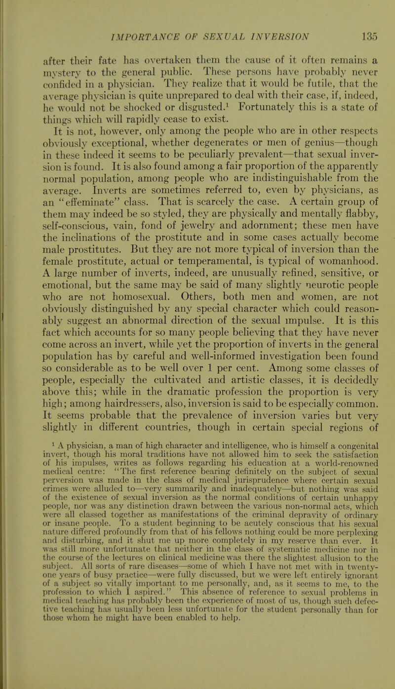 after their fate has overtaken them the cause of it often remains a mystery to the general public. These persons have probably never confided in a physician. They realize that it would be futile, that the average physician is quite unprepared to deal with their case, if, indeed, he would not be shocked or disgusted.1 Fortunately this is a state of things which will rapidly cease to exist. It is not, however, only among the people who are in other respects obviously exceptional, whether degenerates or men of genius—though in these indeed it seems to be peculiarly prevalent—that sexual inver- sion is found. It is also found among a fair proportion of the apparently normal population, among people who are indistinguishable from the average. Inverts are sometimes referred to, even by physicians, as an  effeminate class. That is scarcely the case. A certain group of them may indeed be so styled, they are physically and mentally flabby, self-conscious, vain, fond of jewelry and adornment; these men have the inclinations of the prostitute and in some cases actually become male prostitutes. But they are not more typical of inversion than the female prostitute, actual or temperamental, is typical of womanhood. A large number of inverts, indeed, are unusually refined, sensitive, or emotional, but the same may be said of many slightly neurotic people who are not homosexual. Others, both men and women, are not obviously distinguished by any special character which could reason- ably suggest an abnormal direction of the sexual impulse. It is this fact which accounts for so many people believing that they have never come across an invert, while yet the proportion of inverts in the general population has by careful and well-informed investigation been found so considerable as to be well over 1 per cent. Among some classes of people, especially the cultivated and artistic classes, it is decidedly above this; while in the dramatic profession the proportion is very high; among hairdressers, also, inversion is said to be especially common. It seems probable that the prevalence of inversion varies but very slightly in different countries, though in certain special regions of 1 A physician, a man of high character and intelligence, who is himself a congenital invert, though his moral traditions have not allowed him to seek the satisfaction of his impulses, writes as follows regarding his education at a world-renowned medical centre: The first reference bearing definitely on the subject of sexual perversion was made in the class of medical jurisprudence where certain sexual crimes were alluded to—very summarily and inadequately—but nothing was said of the existence of sexual inversion as the normal conditions of certain unhappy people, nor was any distinction drawn between the various non-normal acts, which were all classed together as manifestations of the criminal depravity of ordinary or insane people. To a student beginning to be acutely conscious that his sexual rial ure differed profoundly from that of his fellows nothing could be more perplexing and disturbing, and it shut me up more completely in my reserve than ever. It was still more unfortunate that neither in the class of systematic medicine nor in the course of the lectures on clinical medicine was there the slightest allusion to the subject. All sorts of rare diseases—some of which I have not met with in twcntj'- one years of busy practice—were fully discussed, but we were left entirely ignorant of a subject so vitally important to me personally, and, as it seems to me, to the profession to which I aspired. This absence of reference to sexual problems in medical teaching has probably been the experience of most of us, though such defec- tive teaching has usually been less unfortunat e for the student personally than for those whom he might have been enabled to help.