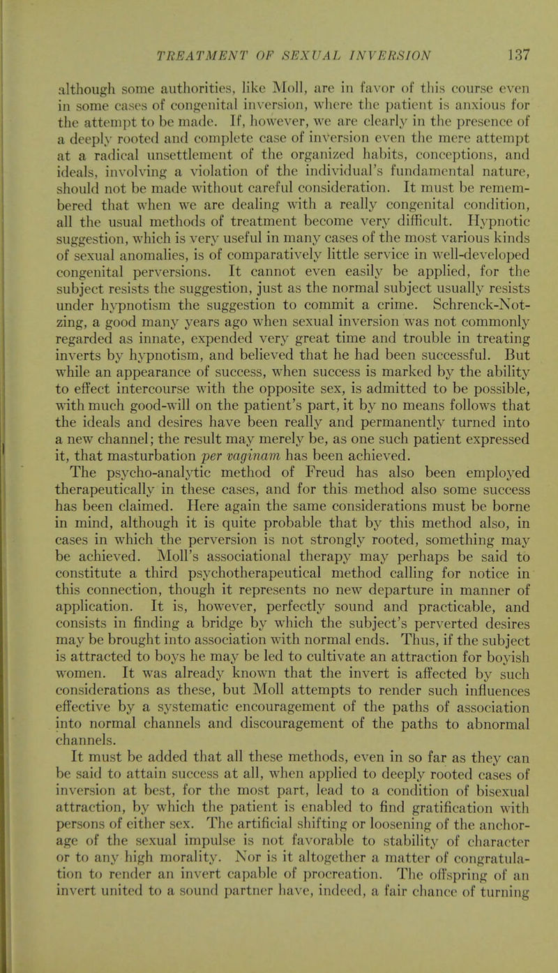 although some authorities, like Moll, are in favor of this course even in some cases of congenital inversion, where the patient is anxious for the attempt to be made. If, however, we are clearly in the presence of a deeply rooted and complete case of inversion even the mere attempt at a radical unsettlement of the organized habits, conceptions, and ideals, involving a violation of the individual's fundamental nature, should not be made without careful consideration. It must be remem- bered that when we are dealing with a really congenital condition, all the usual methods of treatment become very difficult. Hypnotic suggestion, which is very useful in many cases of the most various kinds of sexual anomalies, is of comparatively little service in well-developed congenital perversions. It cannot even easily be applied, for the subject resists the suggestion, just as the normal subject usually resists under hypnotism the suggestion to commit a crime. Schrenck-Not- zing, a good many years ago when sexual inversion was not commonly regarded as innate, expended very great time and trouble in treating inverts by hypnotism, and believed that he had been successful. But while an appearance of success, when success is marked by the ability to effect intercourse with the opposite sex, is admitted to be possible, with much good-will on the patient's part, it by no means follows that the ideals and desires have been really and permanently turned into a new channel; the result may merely be, as one such patient expressed it, that masturbation per vaginam has been achieved. The psycho-analytic method of Freud has also been employed therapeutically in these cases, and for this method also some success has been claimed. Here again the same considerations must be borne in mind, although it is quite probable that by this method also, in cases in which the perversion is not strongly rooted, something may be achieved. Moll's associational therapy may perhaps be said to constitute a third psychotherapeutical method calling for notice in this connection, though it represents no new departure in manner of application. It is, however, perfectly sound and practicable, and consists in finding a bridge by which the subject's perverted desires may be brought into association with normal ends. Thus, if the subject is attracted to boys he may be led to cultivate an attraction for boyish women. It was already known that the invert is affected by such considerations as these, but Moll attempts to render such influences effective by a systematic encouragement of the paths of association into normal channels and discouragement of the paths to abnormal channels. It must be added that all these methods, even in so far as they can be said to attain success at all, when applied to deeply rooted cases of inversion at best, for the most part, lead to a condition of bisexual attraction, by which the patient is enabled to find gratification with persons of either sex. The artificial shifting or loosening of the anchor- age of the sexual impulse is not favorable to stability of character or to any high morality. Nor is it altogether a matter of congratula- tion to render an invert capable of procreation. The offspring of an invert united to a sound partner have, indeed, a fair chance of turning