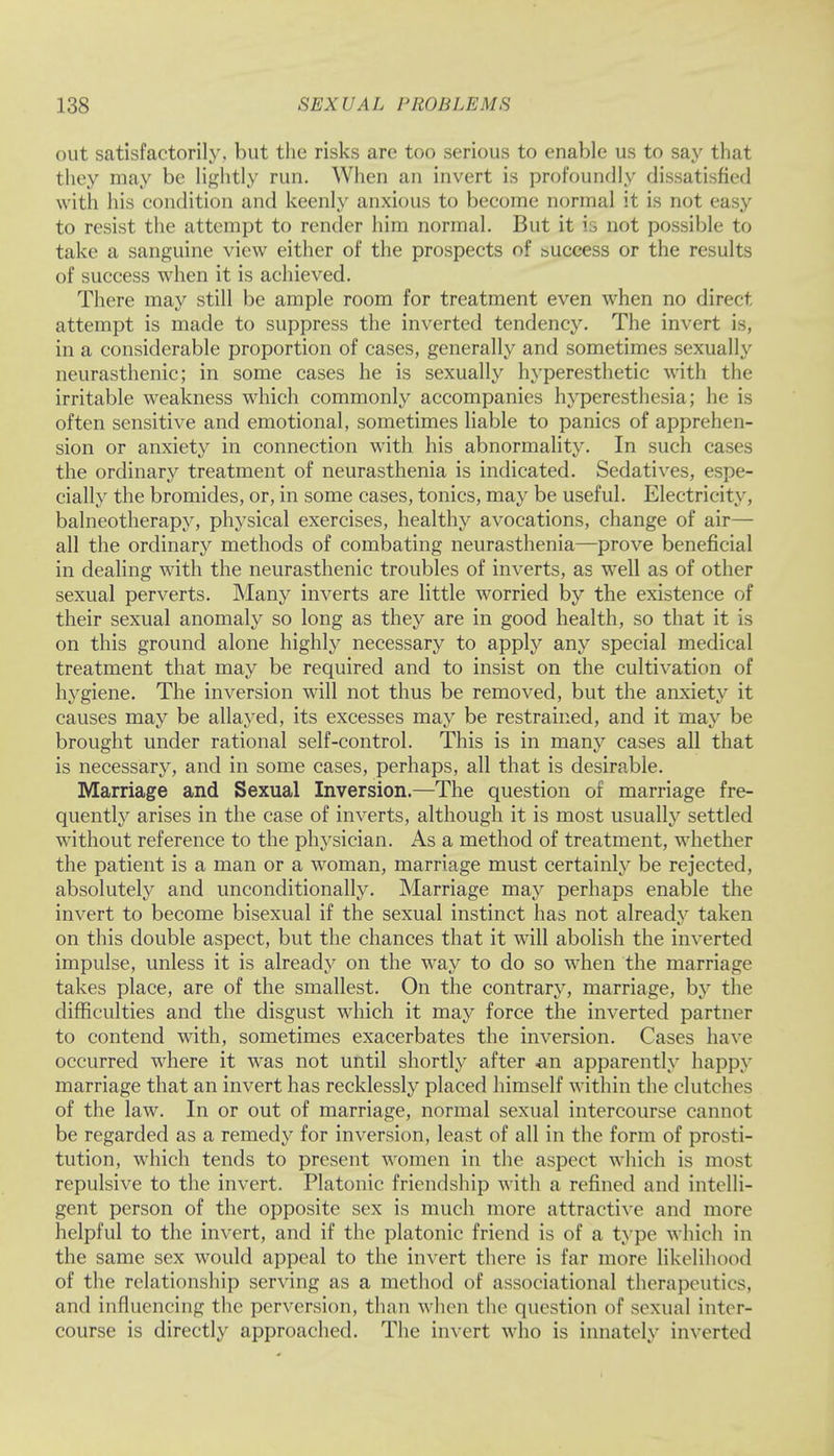 out satisfactorily, but the risks are too serious to enable us to say that they may be lightly run. When an invert is profoundly dissatisfied with his condition and keenly anxious to become normal it is not easy to resist the attempt to render him normal. But it is not possible to take a sanguine view either of the prospects of success or the results of success when it is achieved. There may still be ample room for treatment even when no direct attempt is made to suppress the inverted tendency. The invert is, in a considerable proportion of cases, generally and sometimes sexually neurasthenic; in some cases he is sexually hyperesthetic with the irritable weakness which commonly accompanies hyperesthesia; he is often sensitive and emotional, sometimes liable to panics of apprehen- sion or anxiety in connection with his abnormality. In such cases the ordinary treatment of neurasthenia is indicated. Sedatives, espe- cially the bromides, or, in some cases, tonics, may be useful. Electricity, balneotherapy, physical exercises, healthy avocations, change of air— all the ordinary methods of combating neurasthenia—prove beneficial in dealing with the neurasthenic troubles of inverts, as well as of other sexual perverts. Many inverts are little worried by the existence of their sexual anomaly so long as they are in good health, so that it is on this ground alone highly necessary to apply any special medical treatment that may be required and to insist on the cultivation of hygiene. The inversion will not thus be removed, but the anxiety it causes may be allayed, its excesses may be restrained, and it may be brought under rational self-control. This is in many cases all that is necessary, and in some cases, perhaps, all that is desirable. Marriage and Sexual Inversion.—The question of marriage fre- quently arises in the case of inverts, although it is most usually settled without reference to the physician. As a method of treatment, whether the patient is a man or a woman, marriage must certainly be rejected, absolutely and unconditionally. Marriage may perhaps enable the invert to become bisexual if the sexual instinct has not already taken on this double aspect, but the chances that it will abolish the inverted impulse, unless it is already on the way to do so when the marriage takes place, are of the smallest. On the contrary, marriage, by the difficulties and the disgust which it may force the inverted partner to contend with, sometimes exacerbates the inversion. Cases have occurred where it was not until shortly after an apparently happy marriage that an invert has recklessly placed himself within the clutches of the law. In or out of marriage, normal sexual intercourse cannot be regarded as a remedy for inversion, least of all in the form of prosti- tution, which tends to present women in the aspect which is most repulsive to the invert. Platonic friendship with a refined and intelli- gent person of the opposite sex is much more attractive and more helpful to the invert, and if the platonic friend is of a type which in the same sex would appeal to the invert there is far more likelihood of the relationship serving as a method of associational therapeutics, and influencing the perversion, than when the question of sexual inter- course is directly approached. The invert who is innately inverted